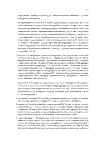 165
підрозділами слідчих (розшукових) дій з метою запобігання, виявлення та усунен-
ня порушень ними закону.
Конкретизувати положення КПК України щодо «вирішення відповідно до закону
інших питань під час кримінального провадження», зокрема поширити їх на стадію
виконання судових рішень, і надати прокурору повноваження: вносити клопотання
для вирішення питань, пов’язаних із виконанням вироку; брати участь у судовому
засіданні щодо вирішення питань, пов’язаних із виконанням вироку; оскаржувати
ухвали суду щодо питань, пов’язаних із виконанням вироку; брати участь у судо-
вому засіданні щодо вирішення питань про продовження, зміну або припинення
застосування примусових заходів медичного характеру; брати участь у судовому
засіданні щодо вирішення питань про застосування до засуджених акта амністії;
брати участь у судовому провадженні з перегляду судових рішень вищезазначених
категорій (ч. 2 ст. 36);
4) не допустити змішування організації досудового розслідування як організацій-
но-управлінської діяльності прокурора – процесуального керівника у конкретно-
му кримінальному провадженні, з організаційно-управлінською діяльністю керівни-
ка органу прокуратури (Генерального прокурора, керівника обласної прокуратури,
керівника окружної прокуратури та їх перших заступників і заступників, які діють
у межах своїх повноважень) та прокурора вищого рівня, яка стосується не відпо-
відної конституційної функції прокуратури, а організації досудових розслідувань
у межах територіальної (чи у випадку САП – спеціальної) підслідності; розмежува-
ти процесуальний статус прокурора, керівника органу прокуратури та керівника
органу досудового розслідування.
Визначити в КПК України (за зразком переліку у ст. 36 КПК України) організаційні,
контрольні та інші повноваження керівника прокуратури і прокурора вищого рівня.
При цьому виключити перенесені в КПК України (ч. 1 ст. 37) із наказу Генерального
прокурора №309 від 30 вересня 2021 року положення щодо повноважень старшо-
го групи прокурорів;
5) виключити з положень КПК України дублювання повноважень прокурорів, керівни-
ків органів досудового розслідування та слідчих (детективів) і дізнавачів;
6) визначити в Законі України «Про прокуратуру» та КПК України, що нагляд прокуро-
ра за негласними та іншими слідчими (розшуковими) діями органів досудового роз-
слідування здійснюється виключно в межах досудового розслідування; відповідно,
оперативно-розшукова та контррозвідувальна діяльність контролюються виключ-
но у відомчому порядку, а в передбачених законам випадках – судом;
7) надати прокурору – процесуальному керівнику повноваження ініціювати перед ке-
рівником органу досудового розслідування питання про відсторонення слідчого, ді-
знавача від проведення досудового розслідування та призначення іншого слідчого
у випадках: наявності підстав для його відводу, передбачених КПК України, нее-
фективного досудового розслідування, допущення порушень закону при здійсненні
 