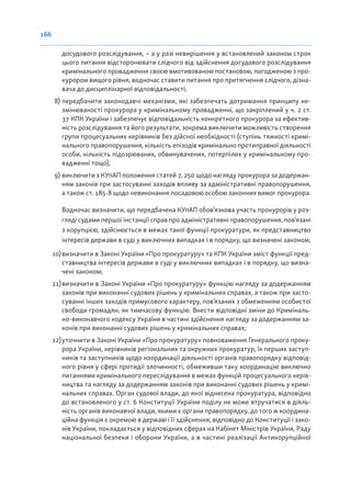 166
досудового розслідування, – а у разі невирішення у встановлений законом строк
цього питання відсторонювати слідчого від здійснення досудового розслідування
кримінального провадження своєю вмотивованою постановою, погодженою з про-
курором вищого рівня, водночас ставити питання про притягнення слідчого, дізна-
вача до дисциплінарної відповідальності;
8) передбачити законодавчі механізми, які забезпечать дотримання принципу не-
змінюваності прокурора у кримінальному провадженні, що закріплений у ч. 2 ст.
37 КПК України і забезпечує відповідальність конкретного прокурора за ефектив-
ність розслідування та його результати, зокрема виключити можливість створення
групи процесуальних керівників без дійсної необхідності (ступінь тяжкості кримі-
нального правопорушення, кількість епізодів кримінально протиправної діяльності
особи, кількість підозрюваних, обвинувачених, потерпілих у кримінальному про-
вадженні тощо);
9) виключити з КУпАП положення статей 7, 250 щодо нагляду прокурора за додержан-
ням законів при застосуванні заходів впливу за адміністративні правопорушення,
а також ст. 185-8 щодо невиконання посадовою особою законних вимог прокурора.
Водночас визначити, що передбачена КУпАП обов’язкова участь прокурорів у роз-
гляді судами першої інстанції справ про адміністративні правопорушення, пов’язані
з корупцією, здійснюється в межах такої функції прокуратури, як представництво
інтересів держави в суді у виключних випадках і в порядку, що визначені законом;
10)визначити в Законі України «Про прокуратуру» та КПК України зміст функції пред-
ставництва інтересів держави в суді у виключних випадках і в порядку, що визна-
чені законом;
11)визначити в Законі України «Про прокуратуру» функцію нагляду за додержанням
законів при виконанні судових рішень у кримінальних справах, а також при засто-
суванні інших заходів примусового характеру, пов’язаних з обмеженням особистої
свободи громадян, як тимчасову функцію. Внести відповідні зміни до Криміналь-
но-виконавчого кодексу України в частині здійснення нагляду за додержанням за-
конів при виконанні судових рішень у кримінальних справах;
12)уточнити в Законі України «Про прокуратуру» повноваження Генерального проку-
рора України, керівників регіональних та окружних прокуратур, їх перших заступ-
ників та заступників щодо координації діяльності органів правопорядку відповід-
ного рівня у сфері протидії злочинності, обмеживши таку координацію виключно
питаннями кримінального переслідування в межах функцій процесуального керів-
ництва та нагляду за додержанням законів при виконанні судових рішень у кримі-
нальних справах. Орган судової влади, до якої віднесена прокуратура, відповідно
до встановленого у ст. 6 Конституції України поділу не може втручатися в діяль-
ність органів виконавчої влади, якими є органи правопорядку, до того ж координа-
ційна функція є окремою в державі і її здійснення, відповідно до Конституції і зако-
нів України, покладається у відповідних сферах на Кабінет Міністрів України, Раду
національної безпеки і оборони України, а в частині реалізації Антикорупційної
 