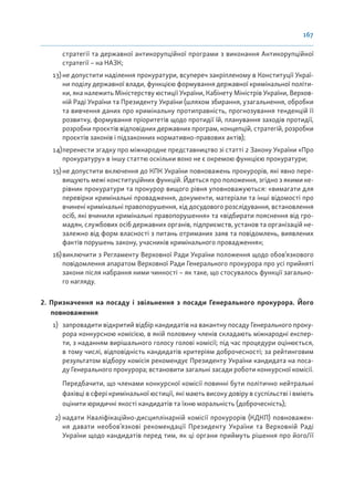 167
стратегії та державної антикорупційної програми з виконання Антикорупційної
стратегії – на НАЗК;
13)не допустити наділення прокуратури, всупереч закріпленому в Конституції Украї-
ни поділу державної влади, функцією формування державної кримінальної політи-
ки, яка належить Міністерству юстиції України, Кабінету Міністрів України, Верхов-
ній Раді України та Президенту України (шляхом збирання, узагальнення, обробки
та вивчення даних про кримінальну протиправність, прогнозування тенденцій її
розвитку, формування пріоритетів щодо протидії їй, планування заходів протидії,
розробки проєктів відповідних державних програм, концепцій, стратегій, розробки
проєктів законів і підзаконних нормативно-правових актів);
14)перенести згадку про міжнародне представництво зі статті 2 Закону України «Про
прокуратуру» в іншу статтю оскільки воно не є окремою функцією прокуратури;
15) не допустити включення до КПК України повноважень прокурорів, які явно пере-
вищують межі конституційних функцій. Йдеться про положення, згідно з якими ке-
рівник прокуратури та прокурор вищого рівня уповноважуються: «вимагати для
перевірки кримінальні провадження, документи, матеріали та інші відомості про
вчинені кримінальні правопорушення, хід досудового розслідування, встановлення
осіб, які вчинили кримінальні правопорушення» та «відбирати пояснення від гро-
мадян, службових осіб державних органів, підприємств, установ та організацій не-
залежно від форм власності з питань отриманих заяв та повідомлень, виявлених
фактів порушень закону, учасників кримінального провадження»;
16)виключити з Регламенту Верховної Ради України положення щодо обов’язкового
повідомлення апаратом Верховної Ради Генерального прокурора про усі прийняті
закони після набрання ними чинності – як таке, що стосувалось функції загально-
го нагляду.
2. Призначення на посаду і звільнення з посади Генерального прокурора. Його
повноваження
1) запровадити відкритий відбір кандидатів на вакантну посаду Генерального проку-
рора конкурсною комісією, в якій половину членів складають міжнародні експер-
ти, з наданням вирішального голосу голові комісії; під час процедури оцінюється,
в тому числі, відповідність кандидатів критеріям доброчесності; за рейтинговим
результатом відбору комісія рекомендує Президенту України кандидата на поса-
ду Генерального прокурора; встановити загальні засади роботи конкурсної комісії.
Передбачити, що членами конкурсної комісії повинні бути політично нейтральні
фахівці в сфері кримінальної юстиції, які мають високу довіру в суспільстві і вміють
оцінити юридичні якості кандидатів та їхню моральність (доброчесність);
2) надати Кваліфікаційно-дисциплінарній комісії прокурорів (КДКП) повноважен-
ня давати необов’язкові рекомендації Президенту України та Верховній Раді
України щодо кандидатів перед тим, як ці органи приймуть рішення про його/її
 