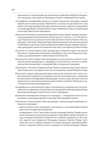 168
призначення, а також висновок про невиконання професійних обов’язків Генераль-
ного прокурора, який надається Президенту України та Верховній Раді України;
3) передбачити кваліфікаційні вимоги до посади Генерального прокурора, зокрема
віковий ценз не менше 40 років, обов’язковість не менше ніж десятирічного стажу
роботи на посаді прокурора або судді, зокрема не менше трирічного стажу роботи
на посаді судді Вищого спеціалізованого суду чи Верховного Суду зі спеціалізацією
на розгляді кримінальних проваджень;
4) виключити можливість висловлення Верховною Радою України недовіри Генераль-
ному прокуророві шляхом внесення змін до пункту 25 частини 1 статті 85 Консти-
туції України. На час до внесення таких змін визначити в Законі України «Про про-
куратуру» та Регламенті Верховної Ради України вичерпний і максимально вузький
і ясний перелік підстав висловлення Верховною Радою України недовіри Генераль-
ному прокуророві, що має наслідком його відставку з цієї адміністративної посади;
5) визначити в Законі України «Про прокуратуру» вичерпний перелік підстав для
звільнення та припинення повноважень прокурорів, у тому числі Генерального про-
курора, що унеможливлює їх невмотивоване застосування;
6) визначити в Законі України «Про прокуратуру» не лише загальну чисельність пра-
цівників органів прокуратури та прокурорів, а й максимальну чисельність праців-
ників органів прокуратури та прокурорів Офісу Генерального прокурора;
7) виключити з Регламенту Верховної Ради України положення щодо гарантованого
права Генерального прокурора на виступ на пленарному засіданні Верховної Ради;
8) визначити перелік видів дисциплінарних проступків, вчинення яких тягне за со-
бою звільнення Генерального прокурора, його заступників (включно з керівником
Спеціалізованої антикорупційної прокуратури), а також у чому саме може полягати
невиконання чи неналежне виконання цими особами службових обов’язків як під-
става дисциплінарної відповідальності;
9) передбачити, що дисциплінарні скарги на Генерального прокурора, його заступни-
ків (включно з керівником Спеціалізованої антикорупційної прокуратури) розглядає
Вища рада правосуддя за визначеною у законі процедурою;
10)зменшити повноваження Генерального прокурора – з передачею частини цих по-
вноважень, насамперед кадрового характеру, Раді прокурорів України;
11)виключити із Закону України «Про прокуратуру» положення щодо повноважень Ге-
нерального прокурора:
• давати вказівки іншим прокурорам, крім наданих у письмовій формі вказівок
щодо виконання функцій прокуратури;
• затверджувати: Статут Тренінгового центру прокурорів України; Порядок визна-
чення неналежного виконання прокурором, який обіймає адміністративну по-
саду, посадових обов’язків; Положення про службове посвідчення та його зра-
зок і вручати таке посвідчення; Процедуру складення Присяги, Форму і зміст
заяви про участь у доборі кандидатів на посаду прокурора, декларації добро-
чесності і родинних зв’язків, анкети кандидата на посаду прокурора; Порядок
 