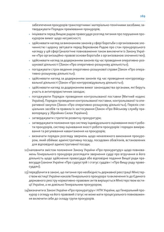 169
забезпечення прокурорів транспортними і матеріально-технічними засобами; за-
тверджувати Порядок преміювання прокурорів;
• ініціювати перед Вищою радою правосуддя розгляд питання про порушення про-
курором вимог щодо несумісності;
• здійснювати нагляд за виконанням законів у сфері боротьби з організованою зло-
чинністю і щороку звітувати перед Верховною Радою про стан прокурорського
нагляду у цій сфері (аналогічне повноваження також виключити із Закону Украї-
ни «Про організаційно-правові основи боротьби з організованою злочинністю»);
• здійснювати нагляд за додержанням законів під час проведення оперативно-роз-
шукової діяльності (Закон «Про оперативно-розшукову діяльність»);
• погоджувати строк ведення оперативно-розшукової справи (Закон «Про опера-
тивно-розшукову діяльність»);
• здійснювати нагляд за додержанням законів під час проведення контррозвіду-
вальної діяльності (Закон «Про контррозвідувальну діяльність»);
• здійснювати нагляд за додержанням вимог законодавства органами, які беруть
участь в антитерористичних заходах;
• погоджувати Порядок проведення контрольованої поставки (Митний кодекс
України), Порядок проведення контрольованої поставки, контрольованої та опе-
ративної закупок (Закон «Про оперативно-розшукову діяльність»), Перелік спе-
ціальних засобів та правила їх застосування (Закон «Про Військову службу пра-
вопорядку у Збройних Силах України»);
• затверджувати стратегію розвитку прокуратури;
• затверджувати положення про систему індивідуального оцінювання якості робо-
ти прокурорів, систему оцінювання якості роботи прокурорів і порядок вимірю-
вання та регулювання навантаження на прокурорів;
• визначати порядок розгляду звернень щодо неналежного виконання прокуро-
ром, який обіймає адміністративну посаду, посадових обов’язків, встановлених
для відповідної адміністративної посади;
12)наповнити змістом положення Закону України «Про прокуратуру» щодо повнова-
жень Генерального прокурора розглядати звернення судді про втручання в його
діяльність щодо здійснення правосуддя або відповідне подання Вищої ради пра-
восуддя (закони України «Про судоустрій і статус суддів» і «Про Вищу раду право-
суддя»);
13)передбачити в законі, що питання про необхідність державної реєстрації Міністер-
ством юстиції України наказів Генерального прокурора та включення їх до Єдиного
державного реєстру нормативно-правових актів вирішується Міністерством юсти-
ції України, а не довільно Генеральним прокурором;
14)визначити в Законі України «Про прокуратуру» і КПК України, що Генеральний про-
курор з огляду на його правовий статус не може мати процесуального повноважен-
ня включити себе до складу групи прокурорів.
 