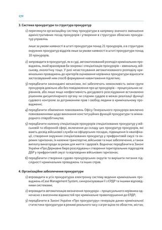 170
3. Система прокуратури та структура прокуратур
1) переглянути організаційну систему прокуратури в напрямку значного зменшення
адміністративних посад прокурорів і утворення в структурах обласних прокура-
тур управлінь
лише за умови наявності в штаті прокуратури понад 21 прокурорів, а в структурах
окружних прокуратур відділів лише за умови наявності в штаті прокуратури понад
10 прокурорів;
2) запровадити в прокуратурі, як в суді, автоматизований розподіл кримінальних про-
ваджень, який враховував би зокрема і спеціалізацію прокурорів – ювенальну, вій-
ськову, екологічну тощо. У разі незастосування автоматизованого розподілу кри-
мінальних проваджень до критеріїв оцінювання керівника прокуратури відносити
застосовуваний ним спосіб формування навантаження підлеглих;
3) передбачити законодавчі механізми, які забезпечать неможливість зміни групи
прокурорів довільно або без повідомлення про це прокурорів – процесуальних ке-
рівників, або лише якщо неефективність досудового розслідування встановлено
рішенням дисциплінарного органу чи слідчим суддею в межах реалізації функції
судового контролю за дотриманням прав і свобод людини в кримінальному про-
вадженні;
4) передбачити обмеження повноважень Офісу Генерального прокурора виключно
повноваженнями щодо виконання конституційних функцій прокуратури та міжна-
родного співробітництва;
5) передбачити належну спеціалізацію прокурорів спеціалізованих прокуратур у вій-
ськовій та оборонній сфері, включення до складу цих прокуратур прокурорів, які
мають досвід військової служби на офіцерських посадах, підвищення їх кваліфіка-
ції, створення окружних спеціалізованих прокуратур у прифронтовій смузі та ок-
ремих гарнізонах, їх належне транспортне, військове та інше забезпечення, а також
виплату винагороди за ризик для життя і здоров’я. Водночас передбачити в Законі
України «Про Державне бюро розслідувань» створення територіальних підрозділів
ДБР у прифронтовій смузі та відповідних військових гарнізонах;
6) передбачити створення судово-прокурорських округів та вирішити питання під-
слідності кримінальних проваджень та інших справ.
4. Організаційне забезпечення прокуратури
1) впровадити в усіх прокуратурах електронну систему ведення кримінальних про-
ваджень eCase Management System, синхронізувавши її з ЄРДР та іншими відповід-
ними системами;
2) впровадити автоматизацію визначення прокурора – процесуального керівника од-
ночасно з внесенням відомостей про кримінальне правопорушення до ЄРДР;
3) передбачити в Законі України «Про прокуратуру» генерацію даних кримінальної
статистики прокуратури в режимі реального часу з агрегацією по областях, містах;
 