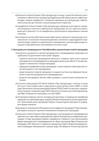 171
4) визначити в Законі України «Про прокуратуру» як одну з гарантій належного орга-
нізаційного забезпечення прокуратури будівництво або облаштування «офісів пра-
восуддя, зокрема комфортних і захищених приміщень для прокуратури, забезпе-
чених сучасною оргтехнікою та високошвидкісним Інтернетом;
5) передбачити в Законі України «Про прокуратуру» передачу на аутсорсинг напрям-
ків матеріально-технічного забезпечення прокуратури, які не є критично важли-
вими для її діяльності та не передбачають розголошення охоронюваних законом
таємниць;
6) встановити систему об’єктивної оцінки ефективності діяльності прокуратури на ос-
нові якісних та кількісних показників (динаміка злочинності, відшкодування спри-
чиненої шкоди, тривалість кримінального провадження, суспільна думка щодо за-
хищеності від кримінально-протиправних посягань тощо).
5. Прокурорське самоврядування і Кваліфікаційно-дисциплінарна комісія прокурорів
1) визначити, що діяльність органів прокурорського самоврядування спрямовується
здебільшого на досягнення таких цілей і завдань:
• сприяння організації прокурорської діяльності, зокрема, через участь органів
прокурорського самоврядування у процедурах допуску до зайняття посади про-
курора та звільнення з посади прокурора;
• підвищення професійного рівня прокурорів, а також сприяння підготовці осіб, ко-
трі претендують стати прокурорами;
• представництво інтересів прокурорів та надання суспільству інформації про ді-
яльність органів прокурорського самоврядування;
• розвиток міжнародних зв’язків, обмін досвідом з аналогічними іноземними ор-
ганами;
2) уточнити назву розділу VIII Законі України «Про прокуратуру», оскільки в ньому
містяться тільки норми глави 3 щодо одного такого органу, яким є КДКП, а також
щодо Тренінгового центру прокурорів України (ТЦПУ), який є не органом, а держав-
ною установою; положення щодо ТЦПУ перенести, оскільки ця установа функціонує
при Офісі Генерального прокурора, а не при КДКП;
3) оптимізувати мережу освітніх закладів для підготовки та підвищення кваліфікації
кадрів для системи правосуддя, зокрема об’єднати Національну школу суддів Укра-
їни і Тренінговий центр прокурорів України, синхронізувати програми та уніфіку-
вати форми навчання;
4) розширити повноваження Всеукраїнської конференції прокурорів і Ради прокуро-
рів України за рахунок звуження повноважень Генерального прокурора;
5) визначити в Законі України «Про прокуратуру», що прокурорське самоврядування
здійснюється через збори прокурорів всіх рівнів, Всеукраїнську конференцію про-
курорів та Раду прокурорів України; передбачити створення такої організаційної
форми прокурорського самоврядування, як збори прокурорів Офісу Генерального
прокурора, САП, обласних та окружних прокуратур. Надати зборам прокурорів ре-
альні самоврядні повноваження, зокрема щодо: обговорення питань внутрішньої
 