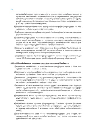 172
організації діяльності прокуратури роботи окремих прокурорів (навантаження на
прокурорів, визначення їх спеціалізації тощо); заслуховування звітів прокурорів, які
займають адміністративні посади; консультації з керівництвом органів прокурату-
ри; обговорення фактів порушення гарантій незалежності прокурорів та звернення
у зв’язку з цим до відповідних органів;
6) заборонити обирати делегатами Всеукраїнської конференції прокурорів тих про-
курорів, які обіймають адміністративні посади;
7) заборонити включення до Ради прокурорів України осіб, які не належать до проку-
рорської спільноти;
8) надати Раді прокурорів України повноваження визначати у спірних випадках, чи
мають адміністративний характер і чи повинні виконуватися відповідними проку-
рорами накази, які видає Генеральний прокурор, керівник обласної прокуратури,
керівник окружної прокуратури та інші відповідні керівники;
9) зменшити до двох осіб квоту Уповноваженого Верховної Ради України з прав лю-
дини щодо призначення членів КДКП; відповідно, збільшити кількість прокурорів,
яких призначає Всеукраїнська конференція прокурорів;
10)передбачити в Законі України «Про прокуратуру» належні матеріальні гарантії для
членів КДКП, зокрема в частині заробітної плати (грошового забезпечення).
6. Кваліфікаційні вимоги до посади прокурора та порядок її зайняття
1) встановити віковий ценз для зайняття посади прокурора не менше 25 років, про-
курора-стажиста – не менше 23 років;
2) запровадити механізми добору і кар’єрного зростання прокурорів на основі гендер-
ної рівності, професійних компетентностей / заслуг і доброчесності;
3) встановити єдині критерії і стандарти етики та доброчесності, а також єдині базові
вимоги щодо професійної компетентності, що диференціюються залежно від ста-
тусу, рівня і спеціалізації того чи іншого прокурора;
4) встановити в Законі України «Про прокуратуру» і Законі України «Про судоустрій
і статус суддів» однакові механізми перевірки доброчесності суддів і прокурорів
на підставі єдиних критеріїв і стандартів, а також належні механізми внутрішнього
контролю та запобігання корупції;
5) передбачити в Законі України «Про прокуратуру» та в Законі України «Про су-
доустрій і статус суддів» розробку і прийняття єдиного кодексу професійної етики
правника;
6) передбачити в Законі України «Про прокуратуру» та в Законі України «Про адвока-
туру та адвокатську діяльність» обов’язок прокурорів, як і адвокатів, перебувати
в судовому засіданні в мантії (впровадити через 18 місяців по закінченні воєнного
стану);
7) визначити обмеження щодо роботи на посадах прокурора в Офісі Генерального
прокурора осіб, які не мають принаймні дворічного стажу роботи прокурором в ок-
ружній чи обласній прокуратурі;
 