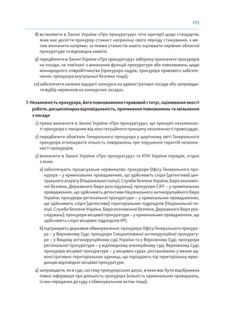 173
8) встановити в Законі України «Про прокуратуру» чіткі критерії щодо стандартів,
яких має досягти прокурор-стажист наприкінці свого періоду стажування, з ме-
тою визначити напрями, за якими стажистів мають оцінювати керівник обласної
прокуратури та відповідна комісія;
9) передбачити в Законі України «Про прокуратуру» заборону призначати прокурорів
на посади, не пов’язані з виконання функцій прокуратури або повноважень щодо
міжнародного співробітництва (прокурора кадрів, прокурора правового забезпе-
чення, прокурора внутрішньої безпеки тощо);
10)забезпечити належні відкриті конкурси на адміністративні посади або запровади-
ти відбір керівників на конкурсних засадах.
7. Незалежність прокурора, його повноваження і правовий статус, оцінювання якості
роботи, дисциплінарна відповідальність, припинення повноважень та звільнення
з посади
1) прямо визначити в Законі України «Про прокуратуру», що принцип незалежнос-
ті прокурора є похідним від конституційного принципу незалежності правосуддя;
2) передбачити обов’язок Генерального прокурора у щорічному звіті Генерального
прокурора оголошувати кількість повідомлень про порушення гарантій незалеж-
ності прокурорів;
3) визначити в Законі України «Про прокуратуру» та КПК України порядок, згідно
з яким:
a) забезпечують процесуальне керівництво: прокурори Офісу Генерального про-
курора – у кримінальних провадженнях, що здійснюють слідчі (детективи) цен-
трального апарату (Національної поліції, Служби безпеки України, Бюро економіч-
ної безпеки, Державного бюро розслідувань); прокурори САП – у кримінальних
провадженнях, що здійснюють детективи Національного антикорупційного бюро
України; прокурори регіональної прокуратури – у кримінальних провадженнях,
що здійснюють слідчі (детективи) територіальних підрозділів (Національної по-
ліції, Служби безпеки України, Бюро економічної безпеки, Державного бюро роз-
слідувань); прокурори місцевої прокуратури – у кримінальних провадженнях, що
здійснюють слідчі місцевих підрозділів НП;
b) підтримують державне обвинувачення: прокурори Офісу Генерального прокуро-
ра – у Верховному Суді; прокурори Спеціалізованої антикорупційної прокурату-
ри – у Вищому антикорупційному суді України та у Верховному Суді; прокурори
регіональної прокуратури – у відповідному апеляційному суді, Верховному Суді;
прокурори місцевої прокуратури – у місцевих судах, розташованих у межах ад-
міністративно-територіальних одиниць, що підпадають під територіальну юрис-
дикцію відповідної місцевої прокуратури.
4) запровадити, як в суді, систему прокурорських досьє, в яких має бути відображена
повна інформація про діяльність прокурора (кількість кримінальних проваджень,
із них переданих до суду з обвинувальним актом тощо);
 