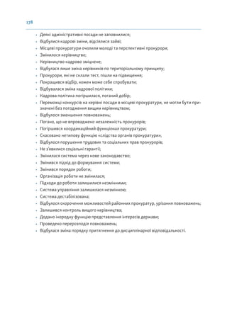 178
• Деякі адміністративні посади не заповнилися;
• Відбулися кадрові зміни, відсіялися зайві;
• Місцеві прокуратури очолили молоді та перспективні прокурори;
• Змінилося керівництво;
• Керівництво кадрово зміцнене;
• Відбулася лише зміна керівників по територіальному принципу;
• Прокурори, які не склали тест, пішли на підвищення;
• Покращився відбір, кожен може себе спробувати;
• Відбувалася зміна кадрової політики;
• Кадрова політика погіршилася, поганий добір;
• Переможці конкурсів на керівні посади в місцеві прокуратури, не могли бути при-
значені без погодження вищим керівництвом;
• Відбулося зменшення повноважень;
• Погано, що не впроваджено незалежність прокурорів;
• Погіршився координаційний функціонал прокуратури;
• Скасовано нетипову функцію «слідства органів прокуратури»;
• Відбулося порушення трудових та соціальних прав прокурорів;
• Не з’явилися соціальні гарантії;
• Змінилася система через нове законодавство;
• Змінився підхід до формування системи;
• Змінився порядок роботи;
• Організація роботи не змінилася;
• Підходи до роботи залишилися незмінними;
• Система управління залишилася незмінною;
• Система дестабілізована;
• Відбулося скорочення можливостей районних прокуратур, урізання повноважень;
• Залишився контроль вищого керівництва;
• Додано інородну функцію представлення інтересів держави;
• Проведено перерозподіл повноважень;
• Відбулася зміна порядку притягнення до дисциплінарної відповідальності.
 