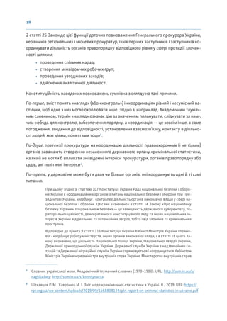 18
2 статті 25 Закон до цієї функції доточив повноваження Генерального прокурора України,
керівників регіональних і місцевих прокуратур, їхніх перших заступників і заступників ко-
ординувати діяльність органів правопорядку відповідного рівня у сфері протидії злочин-
ності шляхом:
• проведення спільних нарад;
• створення міжвідомчих робочих груп;
• проведення узгоджених заходів;
• здійснення аналітичної діяльності.
Конституційність наведених повноважень сумнівна з огляду на такі причини.
По-перше, зміст понять «нагляд» (або «контроль») і «координація» різний і несумісний на-
стільки, щоб одне з них могло охоплювати інше. Згідно з, наприклад, Академічним тлумач-
ним словником, термін «нагляд» означає дію за значенням пильнувати, слідкувати за ким-,
чим-небудь для контролю, забезпечення порядку, а координація — це зовсім інше, а саме
погодження, зведення до відповідності, установлення взаємозв’язку, контакту в діяльно-
сті людей, між діями, поняттями тощо5
.
По-друге, претензії прокуратури на координацію діяльності правоохоронних (і не тільки)
органів заважають створенню незалежного державного органу кримінальної статистики,
на який не могли б впливати ані відомчі інтереси прокуратури, органів правопорядку або
судів, ані політичні інтереси6
.
По-третє, у державі не може бути двох чи більше органів, які координують одні й ті самі
питання.
При цьому згідно зі статтею 107 Конституції України Рада національної безпеки і оборо-
ни України є координаційним органом з питань національної безпеки і оборони при Пре-
зидентові України, координує і контролює діяльність органів виконавчої влади у сфері на-
ціональної безпеки і оборони. Це саме зазначено і в статті 14 Закону «Про національну
безпеку України». Національна ж безпека — це захищеність державного суверенітету, те-
риторіальної цілісності, демократичного конституційного ладу та інших національних ін-
тересів України від реальних та потенційних загроз, тобто і від злочинів та кримінальних
проступків.
Відповідно до пункту 9 статті 116 Конституції України Кабінет Міністрів України спрямо-
вує і координує роботу міністерств, інших органів виконавчої влади, а в статті 18 цього За-
кону визначено, що діяльність Національної поліції України, Національної гвардії України,
Державної прикордонної служби України, Державної служби України з надзвичайних си-
туацій та Державної міграційної служби України спрямовується і координується Кабінетом
Міністрів України через міністра внутрішніх справ України; Міністерство внутрішніх справ
5
Словник української мови. Академічний тлумачний словник (1970–1980). URL: http://sum.in.ua/s/
naghljadaty; http://sum.in.ua/s/koordynacija
6
Шехавцов Р. М., Хавронюк М. І. Звіт щодо кримінальної статистики в Україні. К., 2019. URL: https://
rpr.org.ua/wp-content/uploads/2019/09/1568808134cplr.-report-on-criminal-statistics-in-ukraine.pdf
 