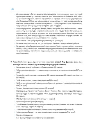 186
• Держава занадто багато вимагає від прокурора, переклавши на нього суттєвий
процесуальний тягар і відповідальність, у т.ч. матеріальну, позбавивши його права
на професійний ризик, а взамін відмовляється від своїх зобов’язань щодо прокуро-
рів. При цьому КПК не має збалансованої концепції, що суттєво ускладнює роботу,
оскільки принцип змагальності поширено на стадію досудового розслідування під
час реалізації функції судового контролю що є абсурдом.
• Попри прирівняні до судової влади рівень матеріального забезпечення і неза-
лежності у прокуратури незрівнянно менший, аніж у суду. Окрім того, залишено
представництво інтересів держави, яке не є правоохоронною функцією, пасувало
б більше ОДА, а не прокуратурі, та часто зводиться до погоні за формальними по-
казниками відсудженої землі і повернутих коштів;
• Позитивним є те, що прибрали представництво громадян;
• Великим плюсом стало те, що для прокурора з’явились конкретні межі роботи.
• Безумовно зміни були нагальними і позитивними. Замість незрозумілого окремого
статусу серед гілок влади, положення прокуратури стало більш визначеним. Про-
те ці зміни все ще потребують подальшої реалізації у законодавстві і не є повністю
реалізованими.
9. Якою Ви бачите роль прокуратури в системі влади? Яку функцію вона має
виконувати? Яка користь суспільству від прокурорів загалом?
• Виконання функції публічного обвинувачення (17 згадок);
• Забезпечення законності, правопорядку, нагляд за дотриманням закону (17 зга-
док);
• Захист інтересів та прав — громадян (11 згадок), держави (10 згадок), суспільства
(2 згадки);
• Здійснення процесуального керівництва (10 згадок);
• Здійснення координації правоохоронної систем, діяльності правоохоронних орга-
нів (7 згадок);
• Захист, відновлення справедливості (6 згадок);
• Відповідно до Конституції України, Закону України «Про прокуратуру» (6 згадок);
• Прокуратура як частина судової гілки, судовий розгляд, реалізація правосуддя
(5 згадок);
• Має бути функція загального нагляду (4 згадки);
• Правоохоронний орган (4 згадки);
• Запобіжник від свавільного використання правоохоронними органами повнова-
жень на шкоду людині (4 згадки);
• Забезпечення результативного кримінального провадження (3 згадки);
• Забезпечення балансу системи кримінального переслідування (2 згадки);
• Усунення порушень;
• Без функції представництва інтересів держави;
 