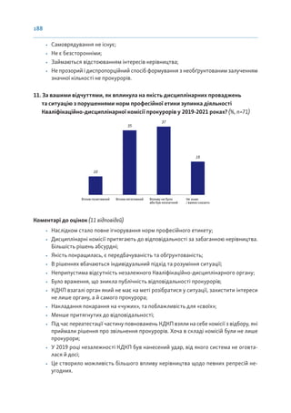 188
• Самоврядування не існує;
• Не є безсторонніми;
• Займаються відстоюванням інтересів керівництва;
• Не прозорий і диспропорційний спосіб формування з необґрунтованим залученням
значної кількості не прокурорів.
11. За вашими відчуттями, як вплинула на якість дисциплінарних проваджень
та ситуацію з порушеннями норм професійної етики зупинка діяльності
Кваліфікаційно-дисциплінарної комісії прокурорів у 2019-2021 роках? (%, n=71)
Вплив позитивний Вплив негативний Впливу не було
або був незначний
Не знаю
/ важко сказати
10
35
37
18
Коментарі до оцінок (11 відповідей)
• Наслідком стало повне ігнорування норм професійного етикету;
• Дисциплінарні комісії притягають до відповідальності за забаганкою керівництва.
Більшість рішень абсурдні;
• Якість покращилась, є передбачуваність та обґрунтованість;
• В рішеннях вбачаються індивідуальний підхід та розуміння ситуації;
• Неприпустима відсутність незалежного Кваліфікаційно-дисциплінарного органу;
• Було враження, що зникла публічність відповідальності прокурорів;
• КДКП взагалі орган який не має на меті розібратися у ситуації, захистити інтереси
не лише органу, а й самого прокурора;
• Накладання покарання на «чужих», та поблажливість для «своїх»;
• Менше притягнутих до відповідальності;
• Під час переатестації частину повноважень КДКП взяли на себе комісії з відбору, які
приймали рішення про звільнення прокурорів. Хоча в складі комісій були не лише
прокурори;
• У 2019 році незалежності КДКП був нанесений удар, від якого система не оговта-
лася й досі;
• Це створило можливість більшого впливу керівництва щодо певних репресій не-
угодних.
 