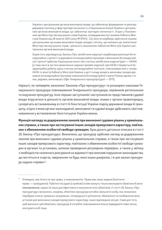 19
України є центральним органом виконавчої влади, що забезпечує формування та реалізує
державну політику у сфері протидії злочинності, а Національна поліція України є централь-
ним органом виконавчої влади, що забезпечує протидію злочинності. Згідно з Положен-
ням про Міністерство внутрішніх справ України, затвердженим постановою Кабінету Міні-
стрів України від 28 жовтня 2015 року № 878 (п. 11), міністр координує здійснення іншими
центральними органами виконавчої влади заходів з питань, що належать до компетенції
Міністерства внутрішніх справ, і діяльність визначених Кабінетом Міністрів України цен-
тральних органів виконавчої влади.
Окрім того, відповідно до Закону «Про запобігання корупції» координацію реалізації Анти-
корупційної стратегії та державної антикорупційної програми з виконання Антикорупцій-
ної стратегії здійснює Національне агентство з питань запобігання корупції (далі — НАЗК)
(у тому числі в частині кримінально караних проявів корупції); при НАЗК створюється Ко-
ординаційна робоча група з питань антикорупційної політики, співголовами якої є голова
НАЗК та міністр Кабінету Міністрів України, а до її складу входять виконавці заходів дер-
жавної антикорупційної програми з виконання Антикорупційної стратегії (лише одним з та-
ких, рядових, виконавців є Офіс Генерального прокурора (далі — ОГП).
Нарешті, по-четверте, визначені Законом «Про прокуратуру» та розширені наказами Ге-
нерального прокурора повноваження Генерального прокурора, керівників регіональних
та окружних прокуратур, їхніх перших заступників і заступників як представників судової
влади втручатися в діяльність органів виконавчої влади, якими є органи правопорядку,
суперечать встановленому в статті 6 Конституції України поділу державної влади й прин-
ципу, згідно з яким органи законодавчої, виконавчої та судової влади здійснюють свої пов-
новаження у встановлених Конституцією України межах.
Функція нагляду за додержанням законів при виконанні судових рішень у криміналь-
них справах, а також при застосуванні інших заходів примусового характеру, пов’яза-
них з обмеженням особистої свободи громадян, була досить детально описана в статті
26 Закону «Про прокуратуру». Визначено, що прокурор здійснює нагляд за додержанням
законів при виконанні судових рішень у кримінальних справах, а також при застосуванні
інших заходів примусового характеру, пов’язаних з обмеженням особистої свободи грома-
дян в органах та установах, шляхом проведення регулярних перевірок, а також у зв’язку
з необхідністю належного реагування на відомості про можливі порушення законодавства,
що містяться в скаргах, зверненнях чи будь-яких інших джерелах, і в цих межах прокуро-
ру надано «право»7
:
7
Очевидно, має йтися не про право, а повноваження. Права має лише людина (політичні
права — громадянин). Публічні посадові (службові) особи можуть тільки виконувати обов’язки й мати
повноваження, надані їм лише для ефективного виконання їхніх обов’язків. У статті 26 Закону «Про
прокуратуру» визначено, зокрема, обов’язок прокурора негайно звільнити особу, яка незаконно
перебуває в місці тримання затриманих, попереднього ув’язнення, обмеження чи позбавлення волі,
установі для виконання заходів примусового характеру, інших відповідних місцях. Саме для того,
щоб виконати цей обов’язок, прокурору й потрібне повноваження вільно відвідувати певні місця,
опитувати осіб тощо.
 