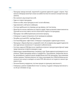 194
• Прокурор завжди винний, недалекий за думкою адвокатів суддів і слідчих. Нор-
мальна співпрацю може бути лише на особистих якостях кожного конкретного пра-
цівника;
• Все залежить від конкретних осіб;
• Суди на стороні прокурора;
• Кожен за себе, лише прокурор за все і за всіх вболіває;
• Суди вважають свій орган найвищім;
• Система здебільшого як піраміда, де суд зверху, а всі інші внизу;
• Дуже багато питань зав’язано на слідчого суддю. Через це велике навантаження на
суд який не встигає навіть читати клопотання слідчого чи прокурора;
• Прокурор став найбезправнішим учасником процесу;
• Співпраця із судом погіршилась після проведених реформ;
• Потрібен логічний КПК, тоді буде баланс;
• Система БПД дієва і ефективна. Співпраця з прокурорів з адвокатури низька;
• Прокурор є «бідним братом» у правовій «сімʼї», бо на відміну від суддів й адвокатів
має куди менше незалежності і грошового забезпечення;
• Система надання БПД фактично перейняла втрачені прокуратурою функції щодо
представництва інтересів громадян у суді;
• Адвокатура у привілейованому становищі у суді. Права адвоката дотримуються не-
ухильно. Права прокурора можуть ігноруватись. Суд дозволяє зневажливі висло-
ви, висміювання, надання оцінки професійним якостям прокурора. Суд зловживає
своїми правами. Ухвалює рішення, які згідно законодавства є обов’язковими до ви-
конання хоча можуть виходити за межі КПК або взагалі не існувати в межах пра-
вового поля.
• Питання балансу недоречне, система працює по принципу змагальності;
• Співпраця у рамках професійної етики та закону. З судами співпраця виключаєть-
ся, бо це є впливом на суд.
 