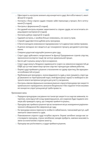 197
• Ефективність контролю залежить від конкретного судді, його об’єктивності, квалі-
фікації (3 згадки);
• Контроль з боку слідчих суддів створює зайві перешкоди у процесі, його затягу-
вання (3 згадки);
• Контроль є формальним (2 згадки);
• На судовий контроль впливає завантаженість слідчих суддів, які не встигають оп-
рацьовувати матеріали (2 згадки);
• Контроль руйнує корупція (2 згадки);
• Судовий контроль, є засобом більше зловживань, ніж захисту прав;
• Слідчий суддя фактично дублює роль прокурора;
• Є багато випадків зловживання підозрюваними та їх адвокатами своїми правами;
• В деяких випадках все зводиться до гальмування процесу досудового розсліду-
вання;
• Створено додаткові корупційні ризики в діях суду;
• Слідчі судді здійснюють непритаманні їм функції (продовження строків слідства,
призначення експертиз тощо). Це затягує кримінальний процес.
• Багато дій та рішень можуть бути оскарженні;
• Слідчі судді можуть бездумно задовольняти скарги на невнесення відомостей до
ЄРДР, що суттєво завантажує органи слідства і прокуратури зайвою роботою;
• Окремі судді приймають рішення з посиланням на судову практику, без врахуван-
ня особливостей ситуації;
• Проблемою для прокурора є, значна віддаленість судів, у яких працюють слідчі суд-
ді (зважаючи на територіальний поділ, який функціонує зараз) та необхідність ви-
трачати власні матеріальні ресурси для участі у засіданнях;
• Контроль нівелює формально скасоване рішення слідчого/прокурора про закриття
кримінального провадження, визнання бездіяльності без надання чітких вказівок
які конкретно слідчі/ розшукові дії треба провести.
Пропоновані зміни
• Передача прокурорам скасування постанов про закриття за скаргою заявників, по-
терпілих, коли відсутній склад правопорушення, але скаржник буде подавати апе-
ляцію або приводить пресу, що стимулює прийняття рішень ;
• Прокурор має приймати рішення про встановлення місця знаходження радіоелек-
тронного обладнання без звернення до суду;
• На прокурора можна перекласти особисте зобов’язання, тимчасовий доступ, щоб
зменшити завантаженість судів;
• Повноваження слідчого судді потрібно звузити. Окремі запобіжні заходи має за-
стосовувати прокурор, строки запобіжних заходів прибрати, навпаки можливість
зміни за клопотанням сторони захисту;
• Прокурор має роз’яснювати, а суддя приймати рішення;
 