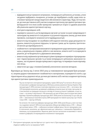 20
• відвідувати місця тримання затриманих, попереднього ув’язнення, установи, у яких
засуджені відбувають покарання, установи, де перебувають особи, щодо яких за-
стосовані примусові заходи медичного або виховного характеру, і будь-які інші міс-
ця, до яких доставлено осіб з метою складення протоколу про адміністративне пра-
вопорушення чи в яких особи примусово тримаються згідно із судовим рішенням
або рішенням адміністративного органу;
• опитувати відповідних осіб;
• перевіряти законність актів відповідних органів і установ та в разі невідповідності
законодавству вимагати їх скасування та усунення порушень закону, до яких вони
призвели, скасовувати незаконні акти індивідуальної дії;
• вимагати від посадових чи службових осіб надання пояснень щодо допущених по-
рушень, вимагати усунення порушень та причин і умов, що їм сприяли, притягнен-
ня винних до відповідальності;
• знайомитися з матеріалами виконавчого провадження щодо виконання судових рі-
шень у кримінальних справах, робити з них виписки, знімати копії та оскаржувати
рішення, дії чи бездіяльність державного виконавця;
• вимагати від керівників органів вищого рівня проведення перевірок підпорядкова-
них і підконтрольних органів та установ попереднього ув’язнення, виконання по-
карань, застосування заходів примусового характеру та перевірок інших відповід-
них місць;
• звертатися до суду з позовом (заявою) у визначених законом випадках.
Відповідно до Закону від 2 липня 2015 року ці повноваження прокурорів були розшире-
ні, зокрема додано повноваження «знайомитися з матеріалами, отримувати їх копії», а до
піднаглядних місць додалися місця, до яких доставлено осіб з метою складення протоколу
про адміністративне правопорушення.
Під час експертного опитування прокурорів у травні 2023 року8
на питання «Як ви оціню-
єте важливість реформи прокуратури у 2014 році шляхом ухвалення Закону України «Про
прокуратуру»?» 49% опитаних позитивно відповіли на це питання, 32% — негативно. Ще
12% прокурорів зазначили, що вважають реформу успішною лише частково, при цьому ча-
стина вказала на ліквідацію загального нагляду як ознаку успішності реформи, а інша ча-
стина — як ознаку її неуспішності. 4% зазначили, що змін не було, решта не дала змістовної
відповіді. Оцінюючи реформу прокуратури 2015–2016 років за шкалою від «1» до «10», де
«10» — максимальна позитивна оцінка, 68% прокурорів поставили оцінку від 1 до 5 балів
і лише 34% — від 6 до 10 балів.
На питання «Чи полягала реформа прокуратури 2014–2016 років більше у зміні системи
чи у кадрових змінах?» 58% опитаних відповіли «більше про кадрові зміни», 23% — «більше
про системні зміни» і 19% — «одночасно системні і кадрові зміни». Багато прокурорів у сво-
їх поясненнях зазначили, що «фактично мало що і змінилось» і «залишилась боротьба за
показники, а не за результати». Водночас деякі опитані наголосили на важливості такого
елементу реформи, як впровадження незалежності прокурорів.
8
Опитування прокурорів, про яке йдеться тут і далі в тексті, було проведено в травні 2023 року ГО
«Адвокат майбутнього» за підтримки ТЦПУ.
 