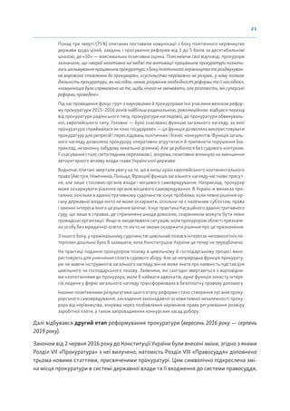 21
Понад три чверті (75%) опитаних поставили комунікації з боку політичного керівництва
держави щодо цілей, завдань і просування реформи від 1 до 5 балів за десятибальною
шкалою, де «10» — максимальна позитивна оцінка. Пояснюючи свої відповіді, прокурори
зазначали, що «вкрай негативно на іміджі та мотивації працівників прокуратури позначи-
лись шельмування працівників прокуратури з боку політичного керівництва та роздмухуван-
ня ворожого ставлення до прокурорів», «суспільство переважно не розуміє, у чому полягає
діяльність прокуратури, як наслідок, немає розуміння необхідності реформи та її наслідків»,
«комунікація була спрямована на те, щоби нічого не змінювати, але розповісти, які суперські
реформи проведені».
Під час проведення фокус-груп з науковцями й прокурорами їхні учасники визнали рефор-
му прокуратури 2015–2016 років найбільш радикальною, революційною: відбувся перехід
від прокуратури радянського типу, прокуратури наглядової, до прокуратури обвинуваль-
ної, європейського типу. Головне — було скасовано функцію загального нагляду, за якої
прокуратура сприймалася як «око государеве» — ця функція дозволяла використовувати
прокуратуру для репресій і переслідувань політичних і бізнес-конкурентів. Функція загаль-
ного нагляду дозволяла прокурору оперативно втрутитися й припинити порушення (на-
приклад, незаконну забудову земельної ділянки). Але це робилося без судового контролю.
Її скасування стало світоглядним переломом і, зокрема, позитивно вплинуло на зменшення
авторитарного впливу влади глави Української держави.
Водночас опитані звертали увагу на те, що в низці країн європейського континентального
права (Австрія, Німеччина, Польща, Франція) функція загального нагляду частково присут-
ня, але лише стосовно органів влади і місцевого самоврядування. Наприклад, прокурор
може оскаржувати рішення органів місцевого самоврядування. В Україні ж виникла про-
галина, оскільки в адміністративному судочинстві існує проблема, коли певне рішення ор-
гану державної влади ніхто не може оскаржити, оскільки не є належним суб’єктом, права
і законні інтереси якого це рішення зачіпає. Існує практика Касаційного адміністративного
суду, що лише в справах, де спричинена шкода довкіллю, скаржником можуть бути певні
громадські організації. Якщо ж змоделювати ситуацію, коли прокурором області призначе-
но особу без юридичної освіти, то ніхто не зможе оскаржити рішення про це призначення.
З іншого боку, у кримінальному судочинстві цивільний позов в інтересах неповнолітніх по-
терпілих доцільно було б залишити, хоча Конституцією України це тепер не передбачено.
На практиці подання прокурором позову в цивільному й господарському процесі вико-
ристовують для уникнення сплати судового збору. Але це неприродна функція прокурату-
ри: не маючи інструментів загального нагляду, він не може знати про наявність підстав для
цивільного чи господарського позову. Заявники, які сьогодні звертаються з відповідни-
ми клопотаннями до прокурора, мали б наймати адвокатів, адже функція захисту інтере-
сів людини у формі загального нагляду трансформована в безоплатну правову допомогу.
Іншими позитивними результатами цього етапу реформи стало створення органів проку-
рорського самоврядування, закладення законодавчої основи певної незалежності проку-
рора від керівництва, зокрема через позбавлення керівників права регулювання розміру
заробітної плати, а також запровадження конкурсних засад добору.
Далі відбувався другий етап реформування прокуратури (вересень 2016 року — серпень
2019 року).
Законом від 2 червня 2016 року до Конституції України були внесені зміни, згідно з якими
Розділ VII «Прокуратура» з неї вилучено, натомість Розділ VIII «Правосуддя» доповнено
трьома новими статтями, присвяченими прокуратурі. Цим символічно підкреслена змі-
на місця прокуратури в системі державної влади та її входження до системи правосуддя,
 