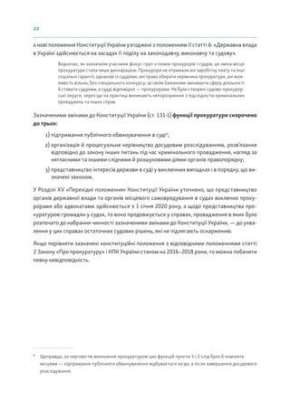 22
а нові положення Конституції України узгоджені з положенням її статті 6: «Державна влада
в Україні здійснюється на засадах її поділу на законодавчу, виконавчу та судову».
Водночас, як зазначили учасники фокус-груп з-поміж прокурорів і суддів, ця зміна місця
прокуратури стала лише декларацією. Прокурори не отримали ані заробітну плату та інші
соціальні гарантії, однакові із суддями, ані право обирати керівника прокуратури, ані мож-
ливість вільно, без спеціального конкурсу, за своїм бажанням змінювати сферу діяльності
й ставати суддями, а судді відповідно — прокурорами. Не були створені судово-прокурор-
ські округи, через що на практиці виникають непорозуміння з підслідністю кримінальних
проваджень та інших справ.
Зазначеними змінами до Конституції України (ст. 131-1) функції прокуратури скорочено
до трьох:
1) підтримання публічного обвинувачення в суді9
;
2) організація й процесуальне керівництво досудовим розслідуванням, розв’язання
відповідно до закону інших питань під час кримінального провадження, нагляд за
негласними та іншими слідчими й розшуковими діями органів правопорядку;
3) представництво інтересів держави в суді у виключних випадках і в порядку, що ви-
значені законом.
У Розділі XV «Перехідні положення» Конституції України уточнено, що представництво
органів державної влади та органів місцевого самоврядування в судах виключно проку-
рорами або адвокатами здійснюється з 1 січня 2020 року, а щодо представництва про-
куратурою громадян у судах, то воно продовжується у справах, провадження в яких було
розпочато до набрання чинності зазначеними змінами до Конституції України, — до ухва-
лення у цих справах остаточних судових рішень, які не підлягають оскарженню.
Якщо порівняти зазначені конституційні положення з відповідними положеннями статті
2 Закону «Про прокуратуру» і КПК України станом на 2016–2018 роки, то можна побачити
певну невідповідність.
9
Щоправда, за черговістю виконання прокуратурою цих функцій пункти 1 і 2 слід було б поміняти
місцями — підтримання публічного обвинувачення відбувається не до, а після завершення досудового
розслідування.
 