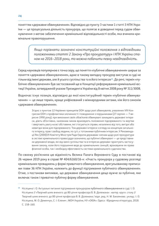24
поняттям «державне обвинувачення». Відповідно до пункту 3 частини 1 статті 3 КПК Укра-
їни — це процесуальна діяльність прокурора, що полягає в доведенні перед судом обви-
нувачення з метою забезпечення кримінальної відповідальності особи, яка вчинила кри-
мінальне правопорушення.
Якщо порівняти зазначені конституційні положення з відповідними
положеннями статті 2 Закону «Про прокуратуру» і КПК України ста-
ном на 2016–2018 роки, то можна побачити певну невідповідність.
Серед науковців популярною є точка зору, що поняття «публічне обвинувачення» ширше за
поняття «державне обвинувачення», адже в такому випадку прокурор виступає в суді не
тільки від імені держави, але й усього суспільства та в його інтересах11
. До речі, термін «пу-
блічне обвинувачення» був застосований ще в Концепції реформування кримінальної юс-
тиції України, затвердженій указом Президента України від 8 квітня 2008 року № 311/3008.
Водночас існує позиція, відповідно до якої конституційний термін «публічне обвинува-
чення» — це лише термін, краще уніфікований з міжнародними актами, ніж його синонім
«державне обвинувачення».
Згідно з пунктом 12 Керівних принципів ООН щодо ролі обвинувачів, ухвалених VIII Кон-
гресом ООН з профілактики злочинності і поводження з порушниками (27 серпня — 7 ве-
ресня 1990 року), при виконанні своїх обов’язків обвинувачі захищають державні інтере-
си, діють об’єктивно, належним чином враховують положення підозрюваного та жертви
і звертають увагу на всі обставини, які стосуються справи, незалежно від того, вигідні або
невигідні вони для підозрюваного. Тож державні інтереси з огляду на концепцію загально-
го інтересу, прав і свобод людини, по суті, є тотожними публічним інтересам. У Рекоменда-
ції Rec (2000)19 Комітету Міністрів Ради Європи державам-членам щодо ролі прокуратури
в системі кримінального правосуддя зазначено, що публічні обвинувачі — це представни-
ки державної влади, які від імені суспільства та в інтересах держави гарантують застосу-
вання закону, коли його порушення веде до кримінальних санкцій, враховуючи як права
фізичної особи, так і необхідну ефективність системи кримінального судочинства.
По-своєму роз’яснила цю відмінність Велика Палата Верховного Суду в постанові від
26 червня 2019 року в справі № 404/6160/16-к: «Участь прокурора у судовому розгляді
кримінальних проваджень у формі приватного обвинувачення, врегульованому приписа-
ми глави 36 КПК України, належить до функції підтримання публічного обвинувачення».
Отже, з постанови випливає, що державне обвинувачення дещо вужче за публічне, яке
включає також і приватно-публічну форму обвинувачення.
11
Кісліцина І. О. Актуальні питання підтримання прокурором публічного обвинувачення в суді. І. О.
Кісліцина // «Творчий шлях вченого: до 80-річчя професора В. В. Долежана» : матер. кругл. столу //
Творчий шлях вченого: до 80-річчя професора В. В. Долежана / відп. ред. Н. М. Бакаянова ; уклад.: І. О.
Кісліцина, М. О. Деменчук, С. І. Єленич ; МОН України, НУ «ОЮА». Одеса : Юридична література, 2018.
С. 158–160.
 