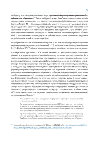 25
По-друге, у Конституції України йдеться про «організаціюіпроцесуальнекерівництводо-
судовим розслідуванням». У Законі цієї функції немає. Хоча Закон один раз вживає термін
«процесуальне керівництво» — у контексті дисциплінарної відповідальності прокурора
(частина 4 статті 43 — «Виправдання особи або закриття стосовно неї судом кримінально-
го провадження не може бути підставою дисциплінарної відповідальності прокурора, який
здійснював процесуальне керівництво досудовим розслідуванням… крім випадків умис-
ного порушення ним вимог законодавства чи неналежного виконання службових обов’яз-
ків»). Із цього випливає, що прокурор усе ж здійснює процесуальне керівництво досудовим
розслідуванням, хоча й не організовує його.
Якщо буквально читати положення КПК України, то організовують досудове розслідування
керівник органу досудового розслідування (ст. 39), а дізнання — керівник органу дізнання
(ст. 39-1); ніде в КПК України не вказано, що прокурор організовує досудове розслідування.
Але існує й інше тлумачення: з КПК України випливає, що прокурор — процесуальний ке-
рівник є «господарем справи». Саме він від початку досудового розслідування і до його
закінчення визначає основні напрями розслідування, скеровує процес розроблення та пе-
ревірки версій слідчим, координує цю роботу й керує нею, визначає або погоджує ключо-
ві слідчі й інші процесуальні дії слідчого, відповідальний за формування доказової бази,
з якою далі в суді підтримуватиме публічне обвинувачення. Функція ж здійснення проку-
рором процесуального керівництва досудовим розслідуванням є синтезом 1) аналітичної
роботи з визначення напрямів розслідування — побудови й перевірки версій, окреслення
засобів доказування для їх перевірки, строків, відповідальних осіб, на основі якої проку-
рор 2) організовує розслідування та керує ним, забезпечуючи при цьому 3) нагляд (первин-
ний фільтр поруч із судовим контролем) за законністю дій органів досудового розслідування
та оперативних підрозділів шляхом виявлення, усунення та запобігання порушенням закону.
Усі три аспекти функції процесуального керівництва нерозривно пов’язані, реалізуються
шляхом владно-розпорядчих повноважень прокурора та спрямовані на всебічне, повне,
об’єктивне та ефективне розслідування кримінального провадження в межах криміналь-
но-процесуальної форми12
.
Утім, таке тлумачення без законодавчого упорядкування відповідних положень виглядає
як бажане, але не дійсне.
Під час експертного опитування прокурорів у травні 2023 року мало хто з них зумів чіт-
ко відповісти на питання «Як ви розумієте зміст функції процесуального керівництва? Як
вона співвідноситься з функцією організації досудового розслідування?». Із 74 відповідей
лише декілька більш-менш переконливих:
«Це питання визначено у статті 36 КПК України. Процесуальний керівник повинен викону-
вати свої процесуальні функції виключно у межах кримінального провадження. Організацією
досудового розслідування повинні займатися керівники органів досудового розслідування»;
12
Калужна Оксана. Старі пісні прокурорські // Збруч, 13.10.2020. URL: https://zbruc.eu/node/100863?
fbclid=IwAR1wgVtMAACT4SP_jIA1_1iRkbB2IrqtAt9BlXa0RvJwad8FqGmTLMYiBnY
 