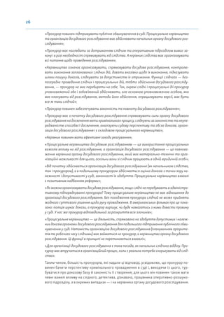 26
«Прокурор повинен підтримувати публічне обвинувачення в суді. Процесуальне керівництво
та організацію досудового розслідування має здійснювати начальник органу досудового роз-
слідування»;
«Прокурор має наглядати за дотриманням слідчим та оперативним підрозділом вимог за-
кону і в разі необхідності спрямовувати хід слідства. А керівник слідства має організовувати
всі питання щодо проведення розслідування»;
«Керівництво означає організовувати, спрямовувати досудове розслідування, контролю-
вати виконання запланованих слідчих дій, давати вказівки щодо їх виконання, підказувати
шляхи пошуку доказів, слідкувати за допустимістю їх отримання. Функції слідчого — без-
посереднє проведення слідчих і процесуальних дій, тобто здійснення досудового розсліду-
вання, — прокурор не має перебирати на себе. Так, окремі слідчі і процесуальні дії прокурор
уповноважений або і зобов’язаний здійснювати, але основною уповноваженою особою, яка
має планувати хід розслідування, методи його здійснення, опрацьовувати версії, має бути
все ж таки слідчий»;
«Прокурор повинен забезпечувати законність та повноту досудового розслідування»;
«Прокурор має з початку досудового розслідування спрямовувати сили органу досудового
розслідування на досягнення мети кримінального процесу, слідкуючи за законністю та неупе-
редженістю способів її досягнення, аналізуючи судову перспективу та обсяг доказів; органі-
зація досудового розслідування і є складовою процесуального керівництва»;
«Керівник повинен мати ефективні заходи реагування»;
«Процесуальне керівництво досудовим розслідуванням — це використання процесуальних
важелів впливу на хід розслідування, а організація досудового розслідування — це повнова-
ження керівника органу досудового розслідування, який має матеріально-технічні та орга-
нізаційні можливості для цього, оскільки вони зі слідчим працюють в одній юридичній особі»;
«Від початку здійснюється організація досудового розслідування (як начальником слідства,
так і прокурором), а в подальшому прокурором здійснюється оцінка доказів з точки зору на-
лежності і допустимості у суді, законності їх здобуття. Процесуальне керівництво взагалі
є позитивним надбанням реформи»;
«Як можна організовувати досудове розслідування, якщо слідчі не перебувають в адміністра-
тивному підпорядкуванні прокурора? Тому процесуальне керівництво не має відношення до
організації досудового розслідування. Без погодження прокурора слідчий не може прийняти
жодного суттєвого рішення щодо руху провадження. В американських фільмах про це пока-
зано: поліція шукає докази, а прокурор вирішує, чи буде намагатись з ними довести провину
у суді. У нас же прокурор відповідальний за розкриття всіх злочинів»;
«Процесуальне керівництво — це діяльність, спрямована на здобуття допустимих і належ-
них доказів органами досудового розслідування для подальшого підтримання публічного обви-
нувачення у суді. Натомість організацією досудового розслідування (плануванням пріорите-
тів та робочого часу слідчими) має займатися не прокурор, а керівництво органу досудового
розслідування. Ці функції в принципі не перетинаються взагалі»;
«Для організації досудового розслідування є така посада, як начальник слідчого відділу. Про-
курор має втручатися в організаційний процес, коли є реальна потреба скоригувати хід слід-
ства».
Таким чином, більшість прокурорів, які надали ці відповіді, усвідомлює, що прокурор по-
винен бачити перспективу кримінального провадження в суді і, виходячи із цього, тур-
буватися про доказову базу й законність її створення; для цього він повинен також мати
певні важелі впливу на слідчого, детектива, дізнавача, працівника оперативно-розшуко-
вого підрозділу, а в окремих випадках — і на керівника органу досудового розслідування.
 