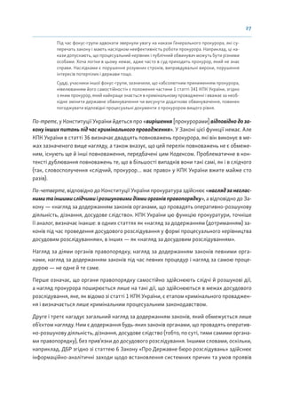 27
Під час фокус-групи адвокати звернули увагу на накази Генерального прокурора, які су-
перечать закону і мають наслідком неефективність роботи прокурора. Наприклад, ці на-
кази допускають, що процесуальний керівник і публічний обвинувач можуть бути різними
особами. Хоча логіки в цьому немає, адже часто в суд приходить прокурор, який не знає
справи. Наслідками є порушення розумних строків, виправдувальні вироки, порушення
інтересів потерпілих і держави тощо.
Судді, учасники іншої фокус-групи, зазначили, що «абсолютним приниженням прокурора,
нівелюванням його самостійності» є положення частини 1 статті 341 КПК України, згідно
з яким прокурор, який найкраще знається в кримінальному провадженні і вважає за необ-
хідне змінити державне обвинувачення чи висунути додаткове обвинувачення, повинен
погоджувати відповідні процесуальні документи з прокурором вищого рівня.
По-третє, у Конституції України йдеться про «вирішення [прокурорами] відповіднодоза-
кону інших питань під час кримінального провадження». У Законі цієї функції немає. Але
КПК України в статті 36 визначає двадцять повноважень прокурора, які він виконує в ме-
жах зазначеного вище нагляду, а також вказує, що цей перелік повноважень не є обмеже-
ним, існують ще й інші повноваження, передбачені цим Кодексом. Проблематичне в кон-
тексті дублювання повноважень те, що в більшості випадків вони такі самі, як і в слідчого
(так, словосполучення «слідчий, прокурор… має право» у КПК України вжите майже сто
разів).
По-четверте, відповідно до Конституції України прокуратура здійснює «наглядзанеглас-
нимитаіншимислідчимиірозшуковимидіямиорганівправопорядку», а відповідно до За-
кону — «нагляд за додержанням законів органами, що провадять оперативно-розшукову
діяльність, дізнання, досудове слідство». КПК України цю функцію прокуратури, точніше
її аналог, визначає інакше: в одних статтях як «нагляд за додержанням (дотриманням) за-
конів під час проведення досудового розслідування у формі процесуального керівництва
досудовим розслідуванням», в інших — як «нагляд за досудовим розслідуванням».
Нагляд за діями органів правопорядку, нагляд за додержанням законів певними орга-
нами, нагляд за додержанням законів під час певних процедур і нагляд за самою проце-
дурою — не одне й те саме.
Перше означає, що органи правопорядку самостійно здійснюють слідчі й розшукові дії,
а нагляд прокурора поширюється лише на такі дії, що здійснюються в межах досудового
розслідування, яке, як відомо зі статті 1 КПК України, є етапом кримінального проваджен-
ня і визначається лише кримінальним процесуальним законодавством.
Друге і третє нагадує загальний нагляд за додержанням законів, який обмежується лише
об’єктом нагляду. Ним є додержання будь-яких законів органами, що провадять оператив-
но-розшукову діяльність, дізнання, досудове слідство (тобто, по суті, тими самими органа-
ми правопорядку), без прив’язки до досудового розслідування. Іншими словами, оскільки,
наприклад, ДБР згідно зі статтею 6 Закону «Про Державне бюро розслідувань» здійснює
інформаційно-аналітичні заходи щодо встановлення системних причин та умов проявів
 