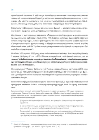 28
організованої злочинності, забезпечує відповідно до законодавства додержання режиму
захищеної законом таємниці і реалізує ще близько двадцяти різних повноважень, то про-
курори ніби можуть наглядати за тим, чи не порушуються закони при реалізації цих повно-
важень. Насправді ж така діяльність прокурорів не відповідає Конституції України.
Відсутність уніфікованого підходу до визначення функції — це відсутність юридичної ви-
значеності і відкритий шлях до перевищення повноважень чи зловживання ними.
Дослідники із цього приводу зазначили: «Розширення ролі прокурора у кримінальному
провадженні, яке відбулось з прийняттям КПК України, найбільше відповідало відомчим
інтересам прокуратури… і могло розглядатися як певна компенсація в умовах звуження
й очікуваної ліквідації функції нагляду за додержанням і застосуванням законів. В цьому
відношенні зміни до КПК України випередили регламентацію функцій прокуратури в За-
коні «Про прокуратуру»13
.
По-п’яте. З 30 вересня 2016 року, коли набрали чинності зміни до Конституції України від
2 червня 2016 року, її стаття 131-1 більше не передбачає такої функції прокуратури, як
«нагляд за додержанням законів при виконанні судових рішень у кримінальних справах,
при застосуванні інших заходів примусового характеру, пов’язаних з обмеженням осо-
бистої свободи громадян».
Натомість пункт 9 Розділу XV Конституції України в редакції Закону від 2 червня 2016 року
визначає, що прокуратура продовжує виконувати відповідно до чинних законів цю функ-
цію «до набрання чинності законом про створення подвійної системи регулярних пенітен-
ціарних інспекцій».
Прокуратура продовжувала виконувати зазначену функцію, а відповідні повноваження
прокурорів, визначені в статті 26 Закону «Про прокуратуру», після 2015 року не змінюва-
лися.
Визначення таких інспекцій міститься в Мінімальних стандартних правилах ООН щодо поводження
з ув’язненими (Правила Нельсона Мандели), а саме в статті 83 «Внутрішні інспекції та зовнішні пере-
вірки». Відповідно до цієї статті «повинна існувати подвійна система регулярних інспекцій тюремних
установ та пенітенціарних служб:
a) внутрішні або адміністративні інспекції, які проводять центральні органи тюремного
управління;
b) зовнішні перевірки, що проводяться незалежним від тюремної адміністрації органом,
яким може бути компетентний міжнародний чи регіональний орган».
Про необхідність запровадження подвійної системи пенітенціарних інспекцій зазначено
також у Європейських пенітенціарних правилах (Рекомендація № R(2006)2 Комітету Міні-
стрів держав-учасниць Ради Європи від 11 січня 2006 року).
13
Лапкін А. В. Прокурор у кримінальному провадженні: теоретичні, правові та організаційно-методичні
проблеми : монографія / А. В. Лапкін. Харків : Право, 2020. С. 78.
 