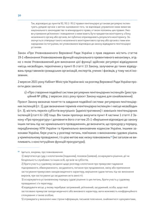 30
Так, відповідно до пунктів 92, 93.1 і 93.2 правил пенітенціарні установи регулярно інспек-
тують урядові органи з метою оцінювання того, чи відповідає управління ними вимогам
національного законодавства та міжнародного права, а також положень цих правил. Умо-
ви утримання ув’язнених і поводження з ними мають бути предметом моніторингу з боку
незалежного органу або органів, які публічно оприлюднюють результати моніторингу. За-
охочується співпраця такого незалежного моніторингового органу або органів з тими між-
народними інституціями, які уповноважені відповідно до закону відвідувати пенітенціарні
установи.
Закон «Про Уповноваженого Верховної Ради України з прав людини» містить статтю
19-1 «Виконання Уповноваженим функцій національного превентивного механізму», згід-
но з якою Уповноважений для виконання цієї функції здійснює регулярні відвідування
«місць несвободи», перелічених у пункті 8 статті 13 Закону, залучаючи до таких відвіду-
вань представників громадських організацій, експертів, учених і фахівців, у тому числі іно-
земних.
2 вересня 2021 року Кабінет Міністрів України вніс на розгляд Верховної Ради України про-
єкти двох законів:
1) «Про створення подвійної системи регулярних пенітенціарних інспекцій» (реєстра-
ційний № 5884; 7 вересня 2021 року проєкт Закону надано для ознайомлення).
Проєкт Закону визначає поняття та завдання подвійної системи регулярних пенітенціар-
них інспекцій (ст. 1), дає визначення термінів «пенітенціарна інспекція» і «місце несвободи»
(ст. 3), містить перелік суб’єктів внутрішніх (адміністративних) і зовнішніх пенітенціарних
інспекцій (статті 6 і 20) тощо. Він також пропонує вилучити пункт 4 частини 1 статті 2 За-
кону «Про прокуратуру» і доповнити його статтею 25-1 «Вирішення відповідно до закону
інших питань під час кримінального провадження», де визначити, що прокурор у порядку,
передбаченому КПК України та Кримінально-виконавчим кодексом України, іншими за-
конами України, бере участь у розгляді питань, пов’язаних з виконанням судових рішень
у кримінальному провадженні, і із цією метою має низку повноважень14
(які загалом не ви-
пливають з конституційних функцій прокуратури);
14
Ідеться, зокрема, про повноваження:
1) звертатися до суду з клопотанням (поданням), позовом (заявою), оскаржувати рішення, дії чи
бездіяльність службових та інших осіб, органів чи суб’єктів;
2) брати участь у судовому засіданні щодо розгляду клопотання про примусове годування
підозрюваного, обвинуваченого, засудженого, питання про продовження, зміну або припинення
застосування примусових заходів медичного характеру, вирішення судом питань під час виконання
вироків, при застосуванні до засуджених акта амністії;
3) оскаржувати в установленому порядку судові рішення із цих питань, брати участь у судовому
провадженні з їх перегляду;
4) відвідувати місце, у якому перебуває затриманий, ув’язнений, засуджений, особа, щодо якої
застосовано примусові заходи медичного або виховного характеру, мати можливість конфіденційного
спілкування з такою особою;
5) отримувати у визначені ним строки інформацію, письмові пояснення, знайомитися з документами,
 