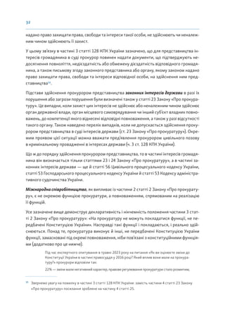 32
надано право захищати права, свободи та інтереси такої особи, не здійснюють чи неналеж-
ним чином здійснюють її захист.
У цьому зв’язку в частині 3 статті 128 КПК України зазначено, що для представництва ін-
тересів громадянина в суді прокурор повинен надати документи, що підтверджують не-
досягнення повноліття, недієздатність або обмежену дієздатність відповідного громадя-
нина, а також письмову згоду законного представника або органу, якому законом надано
право захищати права, свободи та інтереси відповідної особи, на здійснення ним пред-
ставництва15
.
Підстави здійснення прокурором представництва законних інтересів держави в разі їх
порушення або загрози порушення були визначені також у статті 23 Закону «Про прокура-
туру». Це випадки, коли захист цих інтересів не здійснює або неналежним чином здійснює
орган державної влади, орган місцевого самоврядування чи інший суб’єкт владних повно-
важень, до компетенції якого віднесені відповідні повноваження, а також у разі відсутності
такого органу. Також наведено перелік випадків, коли не допускається здійснення проку-
рором представництва в суді інтересів держави (ст. 23 Закону «Про прокуратуру»). Окре-
мим проявом цієї ситуації можна вважати пред’явлення прокурором цивільного позову
в кримінальному провадженні в інтересах держави (ч. 3 ст. 128 КПК України).
Що ж до порядку здійснення прокурором представництва, то в частині інтересів громадя-
нина він визначається тільки статтями 23 і 24 Закону «Про прокуратуру», а в частині за-
конних інтересів держави — ще й статті 56 Цивільного процесуального кодексу України,
статті 53 Господарського процесуального кодексу України й статті 53 Кодексу адміністра-
тивного судочинства України.
Міжнародна співробітництво, як випливає із частини 2 статті 2 Закону «Про прокурату-
ру», є не окремою функцією прокуратури, а повноваженням, спрямованим на реалізацію
її функцій.
Усе зазначене вище демонструє декларативність і нікчемність положення частини 3 стат-
ті 2 Закону «Про прокуратуру»: «На прокуратуру не можуть покладатися функції, не пе-
редбачені Конституцією України». Насправді такі функції і покладаються, і реально здій-
снюються. Понад те, прокуратура виконує й інші, не передбачені Конституцією України
функції, замасковані під окремі повноваження, ніби пов’язані з конституційними функція-
ми (додатково про це нижче).
Під час експертного опитування в травні 2023 року на питання «Як ви оцінюєте зміни до
Конституції України в частині правосуддя у 2016 році? Який вплив вони мали на прокура-
туру?» прокурори відповіли так:
22%—змінималинегативнийхарактер,правоверегулюванняпрокуратуристалорозмитим;
15
Звернемо увагу на помилку в частині 3 статті 128 КПК України: замість частини 4 статті 23 Закону
«Про прокуратуру» посилання зроблене на частину 4 статті 25.
 