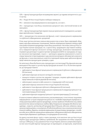 33
32% — функції прокуратури були несправедливо звужені, що підриває авторитетність цьо-
го органу;
3% — Розділ VII Конституції України необхідно повернути;
9% — змінилися лише формулювання в законодавстві, а не зміст;
3% — прокуратура стала більш незалежною в результаті змін, політичний вплив на неї
зменшився;
15% — функції прокуратури були звужені лише до кримінального провадження, що відпо-
відає європейським стандартам;
16% — прокуратура чітко визначила свої функції, а зміст «процесуального керівництва»
та «публічного обвинувачення» зрозумілий.
Отже, лише третина опитаних схвально відгукнулася про ці зміни. Одна з відповідей: «безу-
мовно, зміни були нагальними і позитивними. Замість незрозумілого окремого статусу серед
гілок влади положення прокуратури стало більш визначеним». Негативно зміни до Консти-
туції України оцінили прокурори, які, з одного боку, продовжують відстоювати необхід-
ність повернення функції загального нагляду прокуратури, включаючи повноваження
ініціювати дисциплінарні та адміністративні провадження (42% тих прокурорів, які нада-
ли пояснення своєї відповіді); з іншого — критикують юридичну невизначеність поняття
«представництво інтересів держави в суді у виключних випадках» або вимагають вилучити
цю функцію, а також максимально скоротити перехідний період щодо здійснення функції
представництва прокуратурою громадян у судах.
На запитання «Якою Ви бачите роль прокуратури в системі влади? Яку функцію вона має
виконувати? Яка користь суспільству від прокурорів загалом?» 55 із 74 опитаних відпові-
ли, що прокурори повинні:
• здійснювати тільки функції процесуального керівництва й публічного обвинувачення
(14 опитаних);
• здійснювати функцію загального нагляду (11 опитаних);
• захищати інтереси суспільства, держави і громадян, зокрема здійснювати функцію
представництва інтересів держави (8 опитаних);
• забезпечувати законність (або законність і справедливість) (5 опитаних);
• здійснювати функції, визначені в Конституції України (4 опитаних);
• здійснювати тільки функцію публічного обвинувачення (4 опитаних);
• здійснювати тільки функції процесуального керівництва й координації діяльності ор-
ганів правопорядку (3 опитаних);
• здійснювати функцію координації діяльності органів правопорядку (2 опитаних).
А також не повинні займатися аналітичною, узагальнювальною, статистичною, пошуковою,
інформаційною та іншою неюридичною діяльністю: «необхідно переглянути внутрішню си-
стему організації роботи органів прокуратури, оскільки приблизно 40 відсотків часу займає
виконання так званих контрольних завдань Офісу Генерального прокурора або обласних про-
куратур», «користь суспільству від прокурорів була б більшою, якби вони займались проце-
суальним керівництвом, а не витрачали 90 відсотків робочого часу на виконання величезної
кількості завдань, доручень, контролів керівництва та вищестоящих прокуратур», «посадо-
ва особа, яка не здійснює процесуальне керівництво і підтримання публічного обвинувачення,
повинна бути державним службовцем, а не прокурором» (4 опитаних).
На думку учасників фокус-групи з-поміж науковців, етап внесення змін до Конституції
України щодо прокуратури найбільш проблемний. Він продовжив негативну традицію,
коли ще з 1996 року, із часу ухвалення Конституції України, виникла суперечлива модель,
за якої конституційні функції прокуратури не відповідають ані функціям, закріпленим
 