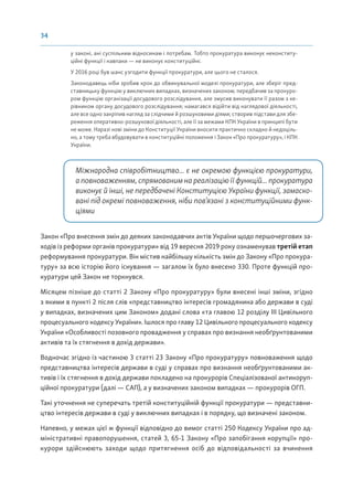 34
у законі, ані суспільним відносинам і потребам. Тобто прокуратура виконує неконститу-
ційні функції і навпаки — не виконує конституційні.
У 2016 році був шанс узгодити функції прокуратури, але цього не сталося.
Законодавець ніби зробив крок до обвинувальної моделі прокуратури, але зберіг пред-
ставницьку функцію у виключних випадках, визначених законом; передбачив за прокуро-
ром функцію організації досудового розслідування, але змусив виконувати її разом з ке-
рівником органу досудового розслідування; намагався відійти від наглядової діяльності,
але все одно закріпив нагляд за слідчими й розшуковими діями; створив підстави для збе-
реження оперативно-розшукової діяльності, але її за межами КПК України в принципі бути
не може. Наразі нові зміни до Конституції України вносити практично складно й недоціль-
но, а тому треба вбудовувати в конституційні положення і Закон «Про прокуратуру», і КПК
України.
Міжнародна співробітництво... є не окремою функцією прокуратури,
а повноваженням, спрямованим на реалізацію її функцій... прокуратура
виконує й інші, не передбачені Конституцією України функції, замаско-
вані під окремі повноваження, ніби пов’язані з конституційними функ-
ціями
Закон «Про внесення змін до деяких законодавчих актів України щодо першочергових за-
ходів із реформи органів прокуратури» від 19 вересня 2019 року ознаменував третій етап
реформування прокуратури. Він містив найбільшу кількість змін до Закону «Про прокура-
туру» за всю історію його існування — загалом їх було внесено 330. Проте функцій про-
куратури цей Закон не торкнувся.
Місяцем пізніше до статті 2 Закону «Про прокуратуру» були внесені інші зміни, згідно
з якими в пункті 2 після слів «представництво інтересів громадянина або держави в суді
у випадках, визначених цим Законом» додані слова «та главою 12 розділу III Цивільного
процесуального кодексу України». Ішлося про главу 12 Цивільного процесуального кодексу
України «Особливості позовного провадження у справах про визнання необґрунтованими
активів та їх стягнення в дохід держави».
Водночас згідно із частиною 3 статті 23 Закону «Про прокуратуру» повноваження щодо
представництва інтересів держави в суді у справах про визнання необґрунтованими ак-
тивів і їх стягнення в дохід держави покладено на прокурорів Спеціалізованої антикоруп-
ційної прокуратури (далі — САП), а у визначених законом випадках — прокурорів ОГП.
Такі уточнення не суперечать третій конституційній функції прокуратури — представни-
цтво інтересів держави в суді у виключних випадках і в порядку, що визначені законом.
Напевно, у межах цієї ж функції відповідно до вимог статті 250 Кодексу України про ад-
міністративні правопорушення, статей 3, 65-1 Закону «Про запобігання корупції» про-
курори здійснюють заходи щодо притягнення осіб до відповідальності за вчинення
 