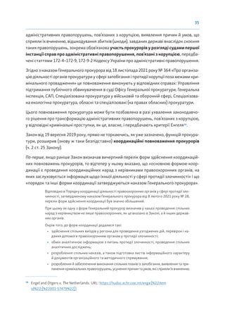 35
адміністративних правопорушень, пов’язаних з корупцією, виявлення причин й умов, що
сприяли їх вчиненню, відшкодування збитків (шкоди), завданих державі внаслідок скоєння
таких правопорушень, зокрема обов’язкова участь прокурорів у розгляді судами першої
інстанції справ про адміністративні правопорушення, пов’язані з корупцією, передба-
чені статтями 172-4–172-9, 172-9-2 Кодексу України про адміністративні правопорушення.
Згідно з наказом Генерального прокурора від 18 листопада 2021 року № 364 «Про організа-
цію діяльності органів прокуратури у сфері запобігання і протидії корупції поза межами кри-
мінального провадження» це повноваження виконують у відповідних справах: Управління
підтримання публічного обвинувачення в суді Офісу Генеральної прокуратури; Генеральна
інспекція, САП, Спеціалізована прокуратура у військовій та оборонній сфері, Спеціалізова-
на екологічна прокуратура, обласні та спеціалізовані (на правах обласних) прокуратури.
Цього повноваження прокуратура може бути позбавлена в разі ухвалення законодавчо-
го рішення про трансформацію адміністративних правопорушень, пов’язаних з корупцією,
у відповідні кримінальні проступки, як це, власне, і передбачають критерії Енгеля16
.
Закон від 19 вересня 2019 року, прямо не торкаючись, як уже зазначено, функцій прокура-
тури, розширив (знову ж таки безпідставно) координаційні повноваження прокурорів
(ч. 2 ст. 25 Закону).
По-перше, якщо раніше Закон визначав вичерпний перелік форм здійснення координацій-
них повноважень прокурорів, то відтепер у ньому вказано, що «основною формою коор-
динації є проведення координаційних нарад з керівниками правоохоронних органів, на
яких заслуховується інформація щодо їхньої діяльності у сфері протидії злочинності» і що
«порядок та інші форми координації затверджуються наказом Генерального прокурора».
Відповідно в Порядку координації діяльності правоохоронних органів у сфері протидії зло-
чинності, затвердженому наказом Генерального прокурора від 8 лютого 2021 року № 28,
перелік форм здійснення координації був значно збільшений.
При цьому як одну з форм Генеральний прокурор визначив у наказі проведення спільних
нарад з керівництвом не лише правоохоронних, як це вказано в Законі, а й інших держав-
них органів.
Окрім того, до форм координації додалися такі:
• здійснення спільних виїздів у регіони для проведення узгоджених дій, перевірок і на-
дання допомоги правоохоронним органам у протидії злочинності;
• обмін аналітичною інформацією з питань протидії злочинності, проведення спільних
аналітичних досліджень;
• розроблення спільних наказів, а також підготовка листів інформаційного характеру
й документів організаційного та методичного спрямування;
• розроблення й забезпечення виконання спільних планів із запобігання, виявлення та при-
пиненнякримінальнихправопорушень,усуненняпричинтаумов,якісприялиїхвчиненню;
16
Engel and Otgers v. The Netherlands. URL: https://hudoc.echr.coe.int/eng#{%22item
id%22:[%22001-57479%22]}
 