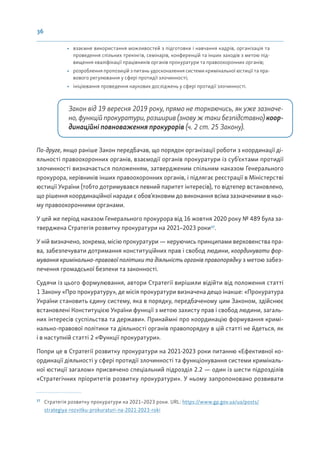 36
• взаємне використання можливостей з підготовки і навчання кадрів, організація та
проведення спільних тренінгів, семінарів, конференцій та інших заходів з метою під-
вищення кваліфікації працівників органів прокуратури та правоохоронних органів;
• розроблення пропозицій з питань удосконалення системи кримінальної юстиції та пра-
вового регулювання у сфері протидії злочинності;
• ініціювання проведення наукових досліджень у сфері протидії злочинності.
Закон від 19 вересня 2019 року, прямо не торкаючись, як уже зазначе-
но, функцій прокуратури, розширив (знову ж таки безпідставно) коор-
динаційні повноваження прокурорів (ч. 2 ст. 25 Закону).
По-друге, якщо раніше Закон передбачав, що порядок організації роботи з координації ді-
яльності правоохоронних органів, взаємодії органів прокуратури із суб’єктами протидії
злочинності визначається положенням, затвердженим спільним наказом Генерального
прокурора, керівників інших правоохоронних органів, і підлягає реєстрації в Міністерстві
юстиції України (тобто дотримувався певний паритет інтересів), то відтепер встановлено,
що рішення координаційної наради є обов’язковим до виконання всіма зазначеними в ньо-
му правоохоронними органами.
У цей же період наказом Генерального прокурора від 16 жовтня 2020 року № 489 була за-
тверджена Стратегія розвитку прокуратури на 2021–2023 роки17
.
У ній визначено, зокрема, місію прокуратури — керуючись принципами верховенства пра-
ва, забезпечувати дотримання конституційних прав і свобод людини, координувати фор-
мування кримінально-правової політики та діяльність органів правопорядку з метою забез-
печення громадської безпеки та законності.
Судячи із цього формулювання, автори Стратегії вирішили відійти від положення статті
1 Закону «Про прокуратуру», де місія прокуратури визначена дещо інакше: «Прокуратура
України становить єдину систему, яка в порядку, передбаченому цим Законом, здійснює
встановлені Конституцією України функції з метою захисту прав і свобод людини, загаль-
них інтересів суспільства та держави». Принаймні про координацію формування кримі-
нально-правової політики та діяльності органів правопорядку в цій статті не йдеться, як
і в наступній статті 2 «Функції прокуратури».
Попри це в Стратегії розвитку прокуратури на 2021-2023 роки питанню «Ефективної ко-
ординації діяльності у сфері протидії злочинності та функціонування системи криміналь-
ної юстиції загалом» присвячено спеціальний підрозділ 2.2 — один із шести підрозділів
«Стратегічних пріоритетів розвитку прокуратури». У ньому запропоновано розвивати
17
Стратегія розвитку прокуратури на 2021–2023 роки. URL: https://www.gp.gov.ua/ua/posts/
strategiya-rozvitku-prokuraturi-na-2021-2023-roki
 