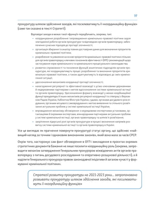 37
прокуратуру шляхом здійснення заходів, які посилюватимуть її «координаційну функцію»
(саме так сказано в тексті Стратегії).
Відповідні заходи в межах такої «функції» передбачають, зокрема, такі:
• координування розроблення і впровадження кримінально-правової політики задля
злагодженої роботи органів прокуратури та відповідних органів правопорядку; забез-
печення сучасних підходів до протидії злочинності;
• організація збирання та аналізу повних достовірних даних для визначення пріоритетів
кримінально-правової політики;
• розробленнятаухваленнянаосновіпріоритетівкримінально-правовоїполітикиспільних
для органів правопорядку ключових показників ефективності (KPI) і рекомендацій щодо
застосування норм кримінального та кримінального процесуального законодавства;
• розвиток спроможності та посилення функцій аналітичних підрозділів органів про-
куратури, які координуватимуть процес розроблення та виконання пріоритетів кри-
мінально-правової політики, а також адаптуватимуть їх відповідно до змін криміно-
генної ситуації;
• удосконалення механізмів координації протидії злочинності;
• налагодження регулярної та ефективної взаємодії з усіма ключовими державними
й недержавними партнерами з метою вдосконалення системи кримінальної юстиції
та органів правопорядку. Удосконалення формату взаємодії у межах координаційної
функції прокуратури й інших механізмів регулярної координації та співпраці з Верхов-
ною Радою України, Кабінетом Міністрів України, судами, органами досудового розслі-
дування, органами місцевого самоврядування з метою виявлення та спільного розв’я-
зання актуальних проблем у системі кримінальної юстиції України;
• впровадження механізму обговорення з неурядовими експертними установами, ор-
ганізаціями й окремими експертами, міжнародними партнерами актуальних проблем
у системі кримінальної юстиції, органах правопорядку та шляхів їх розв’язання;
• закріплення лідерської ролі органів прокуратури в процесі визначення напрямів роз-
витку системи кримінальної юстиції та органів правопорядку в Україні.
Усе це виглядає як прагнення повернути прокуратурі статус органу, що здійснює «най-
вищий нагляд за точним і однаковим виконанням законів», який вона мала за часів СРСР.
Окрім того, насторожує сам факт обговорення в ОГП і викладення в проєктах окремих
стратегічних документів бажання не лише посилити координаційну роль (зокрема, запро-
вадити механізм затвердження Генеральним прокурором міжвідомчих актів органів пра-
вопорядку з питань досудового розслідування та оперативно-розшукової діяльності), а й
наділити Генерального прокурора правом законодавчої ініціативи й загалом «участі у фор-
муванні кримінальної політики».
Стратегії розвитку прокуратури на 2021-2023 роки... запропоновано
розвивати прокуратуру шляхом здійснення заходів, які посилювати-
муть її «координаційну функцію»
 
