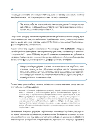 38
Як завжди, кожен хотів би формувати політику, мало хто бажає реалізовувати політику,
вироблену іншими, і нести відповідальність за її «не таку» реалізацію.
Усе це виглядає як прагнення повернути прокуратурі статус органу,
що здійснює «найвищий нагляд за точним і однаковим виконанням за-
конів», який вона мала за часів СРСР.
Генеральний прокурор не повинен перетворюватися в суб’єкта політичного процесу, а для
підготовки назрілих змін до Кримінального, Кримінального процесуального тощо законо-
давства цілком достатньо співпраці на рівні ОГП з Міністерством юстиції України та про-
фільним парламентським комітетом.
У цьому зв’язку слід згадати основоположну Рекомендацію ПАРЄ 1604 (2003)1 «Про роль
служби публічних обвинувачів в демократичному суспільстві, заснованому на верховен-
стві права» від 27 травня 2003 року. У пункті 6 зазначено, що «викликають стурбованість
на предмет їх відповідності основним принципам… здійснення публічними обвинувачами
різноманітних функцій, які не відносяться до сфери кримінального права».
Генеральний прокурор не повинен перетворюватися в суб’єкта полі-
тичного процесу, а для підготовки назрілих змін до Кримінального,
Кримінального процесуального тощо законодавства цілком достат-
ньо співпраці на рівні ОГП з Міністерством юстиції України та профіль-
ним парламентським комітетом.
Справді, за метушнею губиться концентрація на ефективному виконанні конкретних кон-
ституційних функцій прокуратури.
Водночас слід нагадати, що формування правової, у тому числі кримінально-правової, по-
літики та законності — ніким не оспорювана функція Міністерства юстиції України, яка
належить йому на підставі положень статей 6 і 116 Конституції України, статей 19, 20, 21,
44 Закону «Про Кабінет Міністрів України», статей 1, 6, 7, 18 Закону «Про центральні ор-
гани виконавчої влади», а також Положення про Міністерство юстиції України, затвердже-
ного постановою Кабінету Міністрів України від 2 липня 2014 року № 228. Будь-яке мініс-
терство, і Міністерство юстиції не виняток, реалізує функцію формування певної політики
шляхом забезпечення нормативно-правового регулювання, визначення пріоритетних на-
прямів розвитку тощо.
Висловлена в літературі, усупереч закріпленому в Конституції України поділу держав-
ної влади, пропозиція наділити прокуратуру функцією формування державної антикри-
мінальної політики (яка буде здійснюватися шляхом збирання, узагальнення, обробки та
вивчення даних про кримінальну протиправність, прогнозування тенденцій її розвитку,
 