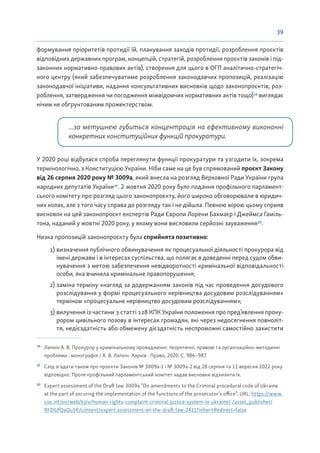 39
формування пріоритетів протидії їй, планування заходів протидії, розроблення проєктів
відповідних державних програм, концепцій, стратегій, розроблення проєктів законів і під-
законних нормативно-правових актів), створення для цього в ОГП аналітично-стратегіч-
ного центру (який забезпечуватиме розроблення законодавчих пропозицій, реалізацію
законодавчої ініціативи, надання консультативних висновків щодо законопроєктів, роз-
роблення, затвердження чи погодження міжвідомчих нормативних актів тощо)18
виглядає
нічим не обґрунтованим прожектерством.
...за метушнею губиться концентрація на ефективному виконанні
конкретних конституційних функцій прокуратури.
У 2020 році відбулася спроба переглянути функції прокуратури та узгодити їх, зокрема
термінологічно, з Конституцією України. Ніби саме на це був спрямований проєкт Закону
від 26 серпня 2020 року № 3009а, який внесла на розгляд Верховної Ради України група
народних депутатів України19
. 2 жовтня 2020 року було подання профільного парламент-
ського комітету про розгляд цього законопроєкту, його широко обговорювали в юридич-
них колах, але з того часу справа до розгляду так і не дійшла. Певною мірою цьому сприяв
висновок на цей законопроєкт експертів Ради Європи Лорени Бахмаєр і Джеймса Гаміль-
тона, наданий у жовтні 2020 року, у якому вони висловили серйозні зауваження20
.
Низка пропозицій законопроєкту була сприйнята позитивно:
1) визначення публічного обвинувачення як процесуальної діяльності прокурора від
імені держави і в інтересах суспільства, що полягає в доведенні перед судом обви-
нувачення з метою забезпечення невідворотності кримінальної відповідальності
особи, яка вчинила кримінальне правопорушення;
2) заміна терміну «нагляд за додержанням законів під час проведення досудового
розслідування у формі процесуального керівництва досудовим розслідуванням»
терміном «процесуальне керівництво досудовим розслідуванням»;
3) вилучення із частини 3 статті 128 КПК України положення про пред’явлення проку-
рором цивільного позову в інтересах громадян, які через недосягнення повноліт-
тя, недієздатність або обмежену дієздатність неспроможні самостійно захистити
18
Лапкін А. В. Прокурор у кримінальному провадженні: теоретичні, правові та організаційно-методичні
проблеми : монографія / А. В. Лапкін. Харків : Право, 2020. С. 986–987.
19
Слід згадати також про проєкти Законів № 3009а-1 і № 3009а-2 від 28 серпня та 11 вересня 2022 року
відповідно. Проте профільний парламентський комітет надав висновки відхилити їх.
20
Expert assessment of the Draft law 3009a “On amendments to the Criminal procedural code of Ukraine
at the part of securing the implementation of the functions of the prosecutor’s office”. URL: https://www.
coe.int/en/web/kyiv/human-rights-complaint-criminal-justice-system-in-ukraine/-/asset_publisher/
RF0IUfQaQu5R/content/expert-assessment-on-the-draft-law-2411?inheritRedirect=false
 