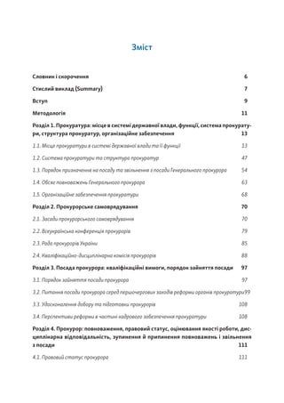 Зміст
Словник і скорочення 6
Стислий виклад (Summary) 7
Вступ		 9
Методологія 11
Розділ 1. Прокуратура: місце в системі державної влади, функції, система прокурату-
ри, структура прокуратур, організаційне забезпечення 13
1.1. Місце прокуратури в системі державної влади та її функції 13
1.2. Система прокуратури та структура прокуратур 47
1.3. Порядок призначення на посаду та звільнення з посади Генерального прокурора 54
1.4. Обсяг повноважень Генерального прокурора 63
1.5. Організаційне забезпечення прокуратури 68
Розділ 2. Прокурорське самоврядування 70
2.1. Засади прокурорського самоврядування 70
2.2. Всеукраїнська конференція прокурорів 79
2.3. Рада прокурорів України 85
2.4. Кваліфікаційно-дисциплінарна комісія прокурорів 88
Розділ 3. Посада прокурора: кваліфікаційні вимоги, порядок зайняття посади 97
3.1. Порядок зайняття посади прокурора 97
3.2. Питання посади прокурора серед першочергових заходів реформи органів прокуратури99
3.3. Удосконалення добору та підготовки прокурорів 108
3.4. Перспективи реформи в частині кадрового забезпечення прокуратури 108
Розділ 4. Прокурор: повноваження, правовий статус, оцінювання якості роботи, дис-
циплінарна відповідальність, зупинення й припинення повноважень і звільнення
з посади		 111
4.1. Правовий статус прокурора 111
 