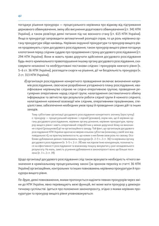 42
погоджує рішення прокурора — процесуального керівника про відмову від підтримання
державного обвинувачення, зміну або висунення додаткового обвинувачення (ст. 341 КПК
України), а також розв’язує деякі питання під час воєнного стану (ст. 615 КПК України).
Якщо в прокуратурі запровадити автоматичний розподіл справ, то ця роль керівника ор-
гану прокуратури зійде нанівець. Керівник окружної прокуратури та прокурор вищого рів-
ня продовжують строк досудового розслідування; також прокурор вищого рівня погоджує
клопотання перед слідчим суддею про продовження строку досудового розслідування (ст.
294 КПК України). Вони ж мають право доручати здійснення досудового розслідування
будь-якого кримінального правопорушення іншому органу досудового розслідування, ска-
совувати незаконні та необґрунтовані постанови слідчих і прокурорів нижчого рівня (ч.
5–6 ст. 36 КПК України), розглядати скарги на рішення, дії чи бездіяльність прокурора (ч.
2 ст. 313 КПК України);
d)організація розслідування конкретного провадження включає визначення напря-
мів розслідування, своєчасне розроблення узгодженого плану розслідування; ква-
ліфіковане керівництво слідчою чи слідчо-оперативною групою; проведення ре-
гулярних оперативних нарад слідчої групи; налагодження систематичного обміну
інформацією та звітністю про результати роботи слідчої групи й кожного слідчого;
налагодження належної взаємодії між слідчим, оперативними працівниками, спе-
ціалістами; забезпечення необхідних умов праці й проведення слідчих дій та інших
заходів.
Тому суб’єктами організації досудового розслідування конкретного злочину (проступку)
є: прокурор — процесуальний керівник і слідчий (дізнавач), окрім них, ще й керівник ор-
гану досудового розслідування, керівник органу дізнання, керівник прокуратури, проку-
рор вищого рівня і навіть оперативний співробітник у межах дорученої йому на виконан-
ня слідчої (розшукової) дії чи організаційного заходу. Той факт, що організацію досудового
розслідування КПК України одночасно ввірив кільком суб’єктам (кожному у своїй зоні від-
повідальності), на практиці вилилося в те, що кожен з них бачив свою роль по-своєму. Осо-
бливо дублювання деяких повноважень прокурора (п. 2–5 ч. 2 ст. 36) та керівника органу
досудового розслідування (п. 3–5 ч. 2 ст. 39) має наслідком їхню конкуренцію, позначаєть-
ся на ефективності розслідування та взаємному пошуку винуватих у разі незадовільного
результату. На жаль, замість усунення дублювання в законопроєкті воно ще більше поси-
лено (п. 3 ч. 2 ст. 39).
Щодо організації досудового розслідування слід також врахувати необхідність чіткого ви-
значення в кримінальному процесуальному законі (за зразком переліку в статті 36 КПК
України) організаційних, контрольних та інших повноважень керівника прокуратури й про-
курора вищого рівня.
По-друге, деякі повноваження, якими пропонується наділити певних прокурорів через змі-
ни до КПК України, явно перевищують межі функцій, які може мати прокурор у демокра-
тичному суспільстві. Ідеться про положення законопроєкту, згідно з якими керівник про-
куратури та прокурор вищого рівня уповноважуються:
 