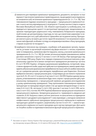 43
a) «вимагати для перевірки кримінальні провадження, документи, матеріали та інші
відомості про вчинені кримінальні правопорушення, хід досудового розслідування,
встановлення осіб, які вчинили кримінальні правопорушення» (п. 1 ч. 7 ст. 36). Таке
повноваження підриває незалежність прокурора — процесуального керівника й зні-
має з нього частину відповідальності за результат. У цьому контексті варто згадати
Висновок Венеційської комісії (п. 13): «Комісія скритикувала ту особливу роль, яка
відводиться принципам єдності та централізації прокуратури, змодельованих за
зразком «прокуратури» радянського типу, повноважень Генерального прокурора,
який очолює цю централізовану структуру, як такі, що є винятково широкими та не-
обмеженими для того, щоб забезпечити гармонійне застосування закону. Прокуро-
ри нижчого рангу не мають достатніх гарантій незалежності чи незалежного вико-
нання своїх функцій, особливо з огляду на неправомірні вказівки з боку прокурорів,
старших за рангом чи посадою»24
;
b) «відбирати пояснення від громадян, службових осіб державних органів, підпри-
ємств, установ та організацій незалежно від форм власності з питань отриманих
заяв та повідомлень, виявлених фактів порушень закону, учасників кримінального
провадження» (п. 2 ч. 7 ст. 36). Це типове загальнонаглядове повноваження, майже
дослівно запозичене з пункту 5 частини 1 статті 20 Закону «Про прокуратуру» від
5 листопада 1991 року. Окрім того, порядок отримання й значення пояснень у кри-
мінальному судочинстві в межах конкретного провадження регламентує частина
8 статті 95 КПК України: «Сторони кримінального провадження, потерпілий, пред-
ставник юридичної особи, щодо якої здійснюється провадження,маютьправоотри-
мувати від учасників кримінального провадження та інших осіб за їх згодою пояснення,
які не є джерелом доказів, крім випадків, передбачених цим Кодексом». Оскільки
відібрання пояснень є процесуальною дією, то відповідно до системного тлумачення
пунктів 9, 15, 19 статті 3 та пункту 4 частини 2 статті 36 КПК України єдиним проку-
рором, уповноваженим на виконання будь-яких слідчих і процесуальних дій у кри-
мінальному провадженні, є процесуальний керівник досудовим розслідуванням
у цьому кримінальному провадженні. Тому пропоноване повноваження керівника
прокуратури чи прокурора вищого рівня стає ще одним випадком (поруч із части-
нами 4–6 статті 36, частиною 5 статті 218, пунктом 1 частини 3 статті 294, части-
ною 2 статті 313, статтею 341 КПК України) обмеження процесуальної незалежності
процесуального керівника. Заперечуючи доцільність і правомірність введення цієї
«новели», О. М. Калужна ставить логічне запитання: як вона вплине на підвищення
ефективності досудового розслідування? І сама відповідає: у випадках виявлення
неефективного здійснення прокурором процесуального керівництва в керівника
прокуратури є дієвий інструмент, закріплений у частині 3 статті 37, — замінити про-
цесуального керівника на іншого прокурора цього органу прокуратури. Для цього
не потрібно особисто підмінювати виконання функцій процесуального керівника.
24
Висновок на проєкт Закону України «Про прокуратуру», ухвалений Венеційською комісією на її 96-
му пленарному засіданні (Венеція, 11–12 жовтня 2013 року). URL: https://rm.coe.int/1680097f7d
 