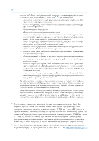 46
прокуратури?». Окрім сумнівних пропозицій повернути в прокуратуру функцію загально-
го нагляду, а також формений одяг та класні чини27 28
, були, зокрема, і такі:
• зосередитися на виконанні функцій процесуального керівництва та публічного обви-
нувачення, а не на створенні показників;
• звільнити прокурорів від виконання повноважень, не пов’язаних з функціями прокура-
тури, виключити формалізм;
• викорінити корупцію в прокуратурі;
• забезпечити процесуальну незалежність прокурора;
• ввести реальну відповідальність за невиконання законних вимог прокурора, надати
можливість прокурору вносити документи реагування на бездіяльність слідчого й ді-
знавача з метою притягнення їх до дисциплінарної відповідальності;
• вивести прокуратуру з-під постійного політичного тиску, позбутися політичних при-
значень, у тому числі на посаду Генерального прокурора;
• скоротити кількість управлінців, забезпечити належні відкриті конкурси на адміні-
стративні посади або допустити вибірність керівників;
• підвищити рівень довіри всередині системи прокуратури, нівелювати вплив керівни-
ків підрозділів на прокурорів;
• забезпечити можливість обирати незалежні органи прокурорського самоврядування;
• посилити дисциплінарну відповідальність прокурорів і зробити прозорою роботу дис-
циплінарного органу;
• поліпшити комунікацію із суспільством, пояснювати суспільству роль і функції про-
куратури та результати її роботи, більше висвітлювати її діяльність у позитивному світ-
лі, підтримувати позитивний імідж прокуратури, забезпечити звітність, відкритість
і громадський контроль;
• заповнити вакантні посади в прокуратурах і забезпечити належний кадровий відбір;
• встановити для прокурора окружної прокуратури зарплату, як у судді міськрайонного
суду, прибрати зарплатну дискримінацію.
Під час фокус-групи з науковцями її учасники зазначили, що на третьому етапі реформи
прокуратури (з вересня 2019 року), попри голосну назву Закону «Про внесення змін до
деяких законодавчих актів України щодо першочергових заходів із реформи органів про-
куратури», жодних реформаційних кроків не відбулося.
У позитивному ключі можна згадати хіба що атестацію прокурорів і так зване кадрове
перезавантаження. Але вони не є реформою, їх можна назвати екстраординарною про-
цедурою очищення, яку потрібно було застосувати ще у 2015 році — і після цього, уже
в очищеній прокуратурі, запускати діяльність органів самоврядування. Вийшло ж навпаки:
27
До речі, внесення атавістичних законопроєктів із цього приводу не припиняється й досі. Див.,
наприклад, проєкти Законів: «Про внесення змін до Закону України “Про прокуратуру” щодо
підвищення ефективності діяльності органів прокуратури» (№ 3062 від 13 лютого 2020 року, н. д.
України В. Неклюдов і ще 11 народних депутатів України); «Про внесення змін до Закону України “Про
прокуратуру” щодо присвоєння класних чинів працівникам органів прокуратури» (№ 9452 від 3 липня
2023 року, н. д. України С. Власенко); «Про внесення змін до Закону України “Про прокуратуру”
щодо удосконалення норм використання символіки та знаків розрізнення в органах прокуратури»
(№ 9452-1 від 19 липня 2023 року, н. д. України В. Неклюдов і ще 39 народних депутатів України).
28
Чому не можна повертати прокуратурі України формений одяг і класні чин, детально описано тут:
Калужна О. Прокурора по одежі зустрічають // Збруч, 15.05.2021. URL: https://zbruc.eu/node/105183
 