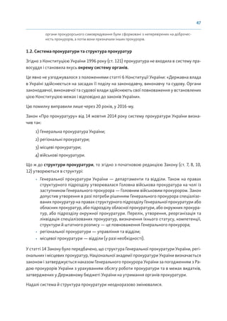 47
органи прокурорського самоврядування були сформовані з неперевірених на доброчес-
ність прокурорів, а потім вони призначали інших прокурорів.
1.2. Система прокуратури та структура прокуратур
Згідно з Конституцією України 1996 року (ст. 121) прокуратура не входила в систему пра-
восуддя і становила якусь окрему систему органів.
Це явно не узгоджувалося з положеннями статті 6 Конституції України: «Державна влада
в Україні здійснюється на засадах її поділу на законодавчу, виконавчу та судову. Органи
законодавчої, виконавчої та судової влади здійснюють свої повноваження у встановлених
цією Конституцією межах і відповідно до законів України».
Цю помилку виправили лише через 20 років, у 2016-му.
Закон «Про прокуратуру» від 14 жовтня 2014 року систему прокуратури України визна-
чив так:
1) Генеральна прокуратура України;
2) регіональні прокуратури;
3) місцеві прокуратури;
4) військові прокуратури.
Що ж до структури прокуратури, то згідно з початковою редакцією Закону (ст. 7, 8, 10,
12) утворюються в структурі:
• Генеральної прокуратури України — департаменти та відділи. Також на правах
структурного підрозділу утворювалася Головна військова прокуратура на чолі із
заступником Генерального прокурора — Головним військовим прокурором. Закон
допустив утворення в разі потреби рішенням Генерального прокурора спеціалізо-
ваних прокуратур на правах структурного підрозділу Генеральної прокуратури або
обласних прокуратур, або підрозділу обласної прокуратури, або окружних прокура-
тур, або підрозділу окружної прокуратури. Перелік, утворення, реорганізація та
ліквідація спеціалізованих прокуратур, визначення їхнього статусу, компетенції,
структури й штатного розпису — це повноваження Генерального прокурора;
• регіональної прокуратури — управління та відділи;
• місцевої прокуратури — відділи (у разі необхідності).
У статті 14 Закону було передбачено, що структура Генеральної прокуратури України, регі-
ональних і місцевих прокуратур, Національної академії прокуратури України визначається
законом і затверджується наказом Генерального прокурора України за погодженням з Ра-
дою прокурорів України з урахуванням обсягу роботи прокуратури та в межах видатків,
затверджених у Державному бюджеті України на утримання органів прокуратури.
Надалі система й структура прокуратури неодноразово змінювалися.
 