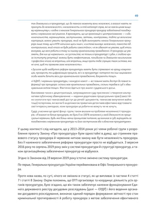 49
так домовились в прокуратурі, що до певного моменту вони незалежні, а взагалі навіть не
прагнуть до незалежності»; «незалежність є в тій категорії справ, які не зовсім цікаві вищо-
му керівництву»; «згідно з наказом Генерального прокурора прокурор зобов’язаний погоджу-
вати з керівником свої рішення. А враховуючи, що ця організація є централізованою — з єди-
ноначальністю, керівництвом, заступниками, звітами, контролями, тобто це величезна
корпорація, важко уявити прокурора, який не буде виконувати накази Генерального проку-
рора лише тому, що в КПК написано щось інше»; «система виховує залежного, повністю під-
контрольного, який нічого не буде робити самостійно»; «я як адвокат не уявляю, щоб хтось
вказував, що мені робити в тому чи іншому кримінальному провадженні. А прокурори це уяв-
ляють, для них це нормально»; «в суспільстві, не тільки в прокуратурі і судах, є глибока кри-
за інституту репутації: можеш бути неефективним, покидьком чи домашнім насильником
і професійно нічого не втратиш, але втратиш, якщо проти тебе спрацює твоя система, яка
не хоче, щоб ти проявляв свою незалежність».
«Зусилля щодо майбутніх реформ прокуратури мають бути спрямовані на кращу комуніка-
цію, прозорість та цифровізацію процесів, які є в прокуратурі: потерпілі та інші зацікавлені
особи мають бачити весь рух кримінального провадження, документи тощо».
«І КДКП, і керівники прокуратури, і конкурсні комісії — всі повинні мати доступ до повної ін-
формації про прокурора: скільки мав кримінальних проваджень, скільки передав в суд з обви-
нувальним актом тощо». Фактично йдеться про аналог суддівського досьє.
Важливими також є децентралізація, запровадження суду присяжних і створення альтер-
нативи публічному обвинуваченню — надання додаткових процесуальних прав (самостій-
но клопотати про тимчасовий доступ до речей і документів, тимчасове вилучення майна
тощо) потерпілим, які могли б за допомогою приватних детективів ефективно відстоювати
свої інтереси у випадках, коли прокурори це робити не можуть чи не хочуть.
Судді, учасники ще однієї фокус-групи, також вказали на проблеми незалежності прокуро-
рів. «Я взагалі не бачив прокурорів, які були б на 100% незалежні у своїй діяльності як проце-
суальні керівники. Будь-яке більш-менш принципове питання, що виникає в суді, вирішують за
погодженням з керівником прокуратури чи його заступником або з обласною прокуратурою».
У цьому контексті слід нагадати, що у 2013–2014 роках усі члени робочої групи з розро-
блення проєкту Закону «Про прокуратуру» були одностайні в думці, що стрижнем пра-
вового статусу прокурора й червоною ниткою закону має бути незалежність прокурора.
Без її належного забезпечення реформа прокуратури просто не відбудеться. З вересня
2016 року по серпень 2019 року змін у системі прокуратури й структурі прокуратур, а та-
кож організаційному забезпеченні прокуратур не відбулося.
Згідно із Законом від 19 вересня 2019 року істотно змінено систему прокуратури.
По-перше, Генеральна прокуратура України перейменована в Офіс Генерального прокуро-
ра.
Проте нова назва, по суті, нічого не змінила в статусі, як це випливає із частини 4 статті
7 і статті 8 Закону. Окрім положень, що ОГП організовує та координує діяльність усіх ор-
ганів прокуратури, було згадано, що він також забезпечує належне функціонування Єди-
ного державного реєстру досудових розслідувань (далі — ЄРДР) і його ведення органа-
ми досудового розслідування, визначає єдиний порядок формування звітності про стан
кримінальної протиправності й роботу прокурора з метою забезпечення ефективного
 