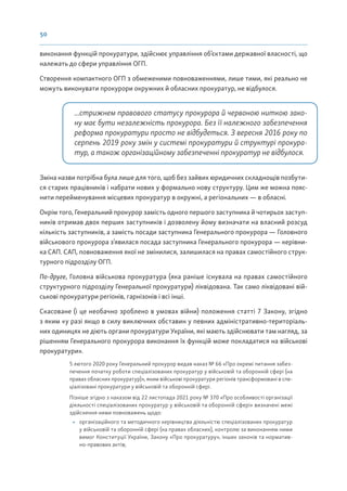 50
виконання функцій прокуратури, здійснює управління об’єктами державної власності, що
належать до сфери управління ОГП.
Створення компактного ОГП з обмеженими повноваженнями, лише тими, які реально не
можуть виконувати прокурори окружних й обласних прокуратур, не відбулося.
...стрижнем правового статусу прокурора й червоною ниткою зако-
ну має бути незалежність прокурора. Без її належного забезпечення
реформа прокуратури просто не відбудеться. З вересня 2016 року по
серпень 2019 року змін у системі прокуратури й структурі прокура-
тур, а також організаційному забезпеченні прокуратур не відбулося.
Зміна назви потрібна була лише для того, щоб без зайвих юридичних складнощів позбути-
ся старих працівників і набрати нових у формально нову структуру. Цим же можна пояс-
нити перейменування місцевих прокуратур в окружні, а регіональних — в обласні.
Окрім того, Генеральний прокурор замість одного першого заступника й чотирьох заступ-
ників отримав двох перших заступників і дозволену йому визначати на власний розсуд
кількість заступників, а замість посади заступника Генерального прокурора — Головного
військового прокурора з’явилася посада заступника Генерального прокурора — керівни-
ка САП. САП, повноваження якої не змінилися, залишилася на правах самостійного струк-
турного підрозділу ОГП.
По-друге, Головна військова прокуратура (яка раніше існувала на правах самостійного
структурного підрозділу Генеральної прокуратури) ліквідована. Так само ліквідовані вій-
ськові прокуратури регіонів, гарнізонів і всі інші.
Скасоване (і це необачно зроблено в умовах війни) положення статті 7 Закону, згідно
з яким «у разі якщо в силу виключних обставин у певних адміністративно-територіаль-
них одиницях не діють органи прокуратури України, які мають здійснювати там нагляд, за
рішенням Генерального прокурора виконання їх функцій може покладатися на військові
прокуратури».
5 лютого 2020 року Генеральний прокурор видав наказ № 66 «Про окремі питання забез-
печення початку роботи спеціалізованих прокуратур у військовій та оборонній сфері (на
правах обласних прокуратур)», яким військові прокуратури регіонів трансформовані в спе-
ціалізовані прокуратури у військовій та оборонній сфері.
Пізніше згідно з наказом від 22 листопада 2021 року № 370 «Про особливості організації
діяльності спеціалізованих прокуратур у військовій та оборонній сфері» визначені межі
здійснення ними повноважень щодо:
• організаційного та методичного керівництва діяльністю спеціалізованих прокуратур
у військовій та оборонній сфері (на правах обласних), контролю за виконанням ними
вимог Конституції України, Закону «Про прокуратуру», інших законів та норматив-
но-правових актів;
 