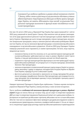 52
Скасоване (і це необачно зроблено в умовах війни) положення статті
7 Закону, згідно з яким «у разі якщо в силу виключних обставин у певних
адміністративно-територіальних одиницях не діють органи прокура-
тури України, які мають здійснювати там нагляд, за рішенням Гене-
рального прокурора виконання їх функцій може покладатися на вій-
ськові прокуратури».
Але вже 16 лютого 2022 року у Верховній Раді України був зареєстрований (а 1 квітня
2022 року ухвалений як закон) проєкт Закону «Про внесення змін до деяких законодав-
чих актів щодо удосконалення діяльності органів прокуратури в умовах збройної агресії
проти України». Відповідно до нього посади прокурорів у певних прокуратурах, визначе-
них Генеральним прокурором, можуть комплектуватися військовослужбовцями Зброй-
них Сил України, які під час виконання функцій прокурора є незалежними від військового
командування та органів військового управління. 18 квітня 2022 року Президент України
повернув ухвалений закон парламенту зі своїми пропозиціями. Останні, якщо коротко,
зводилися до такого:
• положення Закону не містять посилань на те, що комплектування прокуратур вій-
ськовослужбовцями здійснюватиметься лише в умовах збройної агресії проти
України, а тому дія пропонованих положень матиме постійний характер;
• існування в структурі прокуратури (яка функціонує в системі правосуддя) «проку-
рорів-військовослужбовців» не узгоджується зі статусом прокурора, визначеним
Законом «Про прокуратуру»;
• законом не враховано основоположний принцип поділу влади в Україні на законо-
давчу, виконавчу і судову та завдання, покладені Конституцією України на Збройні
Сили України, природу й сутність військової служби;
• фактично допускається можливість призначати на посаду прокурора без дотри-
мання процедур, передбачених Законом «Про прокуратуру» для кандидатів на по-
саду прокурора. Це не відповідає єдиному статусу прокурорів і принципу єдності
системи прокуратури.
Наведені пропозиції Президента України були серйозними, і Головне науково-експертне
управління Верховної Ради України у своєму висновку з ними загалом погодилося.
Проте проблема особливостей виконання функцій прокуратури в умовах збройної
агресії нікуди не зникла. Вона ще гостріша тому, що ані слідчі та оперативні працівники
ДБР, ані слідчі та оперативні працівники Національної поліції, які є цивільними особами, те-
риторіально не прив’язані до військових гарнізонів, військових частин та інших військових
об’єктів і тим паче не спроможні ефективно проводити досудове розслідування за факта-
ми кримінальних правопорушень, вчинених у прифронтовій місцевості. Усе це, як і відсут-
ність спеціалізації суддів щодо розгляду справ про військові кримінальні правопорушення
 