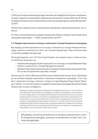 54
У 2021 році Генеральний прокурор вдруге використав передбачене Законом повноважен-
ня щодо створення спеціалізованих прокуратур. Наказом від 2 серпня 2021 року № 247 він
затвердив Положення про Спеціалізовану екологічну прокуратуру (на правах Департамен-
ту) ОГП.
Питання про створення інших спеціалізованих прокуратур, наприклад ювенальних, не ста-
вилося.
По-п’яте, на базі Національної академії прокуратури України створено Тренінговий центр
прокурорів України (далі — ТЦПУ), що функціонує при ОГП.
1.3. Порядок призначення на посаду та звільнення з посади Генерального прокурора
Від порядку, за яким призначається на посаду та звільняється з посади Генеральний про-
курор, залежить незалежність як його, так і системи прокуратури. Тому це питання одне
з ключових у реформі прокуратури.
Початкова редакція статті 122 Конституції України, яка існувала також і станом на поча-
ток 2014 року, визначала, що:
• Генеральний прокурор України призначається на посаду за згодою Верховної Ради
України та звільняється з посади Президентом України;
• Верховна Рада України може висловити недовіру Генеральному прокуророві Укра-
їни, що має наслідком його відставку з посади.
Законом від 21 лютого 2014 року до Конституції України були внесені зміни. Відповідно
до них змінився порядок призначення і звільнення Генерального прокурора. З того часу
його і призначає на посаду, і звільняє з посади за згодою Верховної Ради України Прези-
дент України. У частині висловлення недовіри Генеральному прокурору Верховною Радою
України змін, на жаль, не відбулося.
Порядок висловлення недовіри Генеральному прокуророві визначено в статті 213 Регла-
менту Верховної Ради України. Нею передбачено, зокрема, що відповідне питання включа-
ється до порядку денного сесії Верховної Ради України за пропозицією не менш як третини
народних депутатів від конституційного складу Верховної Ради України, підтриманою їхні-
ми підписами, і за яку проголосувала більше ніж половина народних депутатів від консти-
туційного складу Верховної Ради України. Ухвалення постанови про висловлення недові-
ри Верховної Ради України Генеральному прокуророві здійснюється відкритим поіменним
голосуванням більшістю голосів народних депутатів від конституційного складу Верховної
Ради України і має наслідком його відставку з посади.
Від порядку, за яким призначається на посаду та звільняється з поса-
ди Генеральний прокурор, залежить незалежність як його, так і сис-
теми прокуратури.
 
