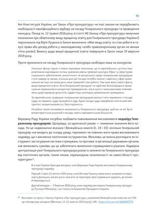 55
Ані Конституція України, ані Закон «Про прокуратуру» чи інші закони не передбачають
необхідності кваліфікаційного відбору на посаду Генерального прокурора та проведення
конкурсу. Понад те, 12 травня 2016 року зі статті 40 Закону «Про прокуратуру» вилучили
положення про обов’язкову вищу юридичну освіту для Генерального прокурора України (і
персонально під Юрія Луценка в Законі визначено: «Має вищу освіту та стаж роботи в га-
лузі права або досвід роботи у законодавчому та/або правоохоронному органі не менше
п’яти років»). Вимогу щодо вищої юридичної освіти повернули в Закон лише 19 вересня
2019 року.
Проте призначати на посаду Генерального прокурора необхідно лише за конкурсом.
Учасники фокус-групи з-поміж науковців зазначили, що в європейських суспільствах
розв’язання відповідних питань зумовлює рівень правової культури. Юрист у сфері права
соціального забезпечення, екологічного чи авторського права генеральним прокурором
стати навряд чи зможе, оскільки для цієї посади потрібні знання і навички у сфері кримі-
нальної юстиції, які може дати лише тривалий стаж роботи. Тим паче мало самого факту
вищої юридичної освіти. Хоча Генеральний прокурор і не здійснює безпосередньо проце-
суальне керівництво в конкретних провадженнях, але в нього є низка важливих повнова-
жень щодо народних депутатів, суддів тощо, розподілу кримінальних проваджень.
За європейською традицією генеральним прокурором можна стати переважно з посади
судді, як правило, судді касаційного суду. Адже посада судді передбачає політичний ней-
тралітет, незаангажованість і безсторонність.
Потрібно також посилювати незалежність Генерального прокурора, щоб він не міг бути
волюнтаристськи усунений з посади, навіть парламентською більшістю.
Верховну Раду України потрібно позбавити повноваження висловлювати недовіру Гене-
ральному прокуророві. Щоправда, за одночасної умови — зниження значення його по-
сади. На це недвозначно вказала і Венеційська комісія (п. 14 і 15): оскільки Генеральний
прокурор «не входить до складу уряду, парламент не повинен мати права висловлювати
недовіру, що є виключно політичним інструментом. Можливо, це можна розглядати як ін-
струмент застосування системи стримувань та противаг в організації державних органів,
але виникають сумніви, що це забезпечить винесення справедливого рішення. Надмірна
централізація ролі Генерального прокурора разом із залежністю Генерального прокурора
від політичних органів, таким чином, перешкоджає незалежності чи самостійності про-
куратури»29
.
В історії України були два випадки, коли Верховна Рада України висловила Генеральному
прокурору недовіру.
Перший стався 22 лютого 2014 року, коли Віктора Пшонку намагалися затримати в аеро-
порту Донецька, але він усе ж таки втік на територію своєї справжньої «родіни», де понині
й переховується.
Другий випадок — 5 березня 2020 року, коли недовіру висловили Генеральному прокуро-
ру Руслану Рябошапці, і це сталося за бажанням Президента України.
29
Висновок на проєкт Закону України «Про прокуратуру», ухвалений Венеційською комісією на її 96-
му пленарному засіданні (Венеція, 11–12 жовтня 2013 року). URL: https://rm.coe.int/1680097f7d
 