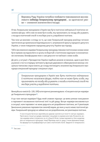 56
Верховну Раду України потрібно позбавити повноваження вислов-
лювати недовіру Генеральному прокуророві... за одночасної умо-
ви — зниження значення його посади.
Отже, Генеральним прокурором в Україні має бути політично нейтральна й політично не-
залежна фігура, тобто ним не може бути особа, яку призначають на посаду або усувають
з посади в політичний спосіб та яка бере участь у виробленні політики.
Тим паче це важливо з огляду на те, що саме Генеральний прокурор розв’язує питання
притягнення до кримінальної відповідальності, затримання й арешту народного депутата
України, а також повідомляє народному депутату України про підозру.
Тобто висловлення недовіри Генеральному прокурору певними політичними силами може
бути прямим наслідком його ж зусиль по боротьбі з політичною корупцією та економічни-
ми злочинами, бенефіціарами яких є самі депутати чи пов’язані з ними особи.
До речі, у ситуації з Президентом України подібних ризиків не виникає, адже в разі його
усунення з поста в порядку імпічменту функцію державного обвинувачення виконує спе-
ціальна тимчасова слідча комісія, до складу якої входять незалежні від Генерального про-
курора спеціальний прокурор і спеціальні слідчі.
Генеральним прокурором в Україні має бути політично нейтральна
й політично незалежна фігура, тобто ним не може бути особа, яку
призначають на посаду або усувають з посади в політичний спосіб та
яка бере участь у виробленні політики.
Венеційська комісія (п. 120, 195) категорично рекомендувала: «Скасувати вотум недовіри
до Генерального прокурора»30
.
А що таке «вотум недовіри»? Будь-який словник підказує: це вияв шляхом голосування
в парламенті несхвалення політичної лінії та дій уряду. Вотум недовіри висловлюється
в ситуації, коли парламент не може доручати ані розроблення політики, ані її реалізацію
(виконання ухвалених парламентом законів) людям, до яких у нього немає політичної до-
віри. Генеральний прокурор не займається ані розробленням, ані реалізацією політики.
У конституціях багатьох європейських держав трапляється поняття «вотум недовіри».
Проте воно стосується урядів, прем’єрів / канцлерів та окремих міністрів. Як виняток, во-
тум недовіри може стосуватися, як-от у Греції й Литві, голови парламенту. Але в жодному
разі не генерального прокурора. Чому? Відповідь проста: уряд є гілкою державної влади,
яка формується й розформовується саме в політичний спосіб. Завдання ж генерального
30
Там само.
 