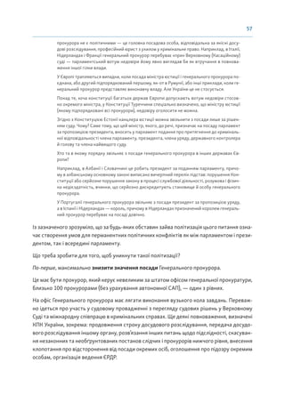 57
прокурора не є політичними — це головна посадова особа, відповідальна за якісні досу-
дові розслідування, професійний юрист з ухилом у кримінальне право. Наприклад, в Італії,
Нідерландах і Франції генеральний прокурор перебуває «при» Верховному (Касаційному)
суді — парламентський вотум недовіри йому явно виглядав би як втручання в повнова-
ження іншої гілки влади.
У Європі трапляються випадки, коли посада міністра юстиції і генерального прокурора по-
єднана, або другий підпорядкований першому, як-от в Румунії, або інші приклади, коли ге-
неральний прокурор представляє виконавчу владу. Але України це не стосується.
Понад те, хоча конституції багатьох держав Європи допускають вотум недовіри стосов-
но окремого міністра, у Конституції Туреччини спеціально визначено, що міністру юстиції
(якому підпорядковані всі прокурори), недовіру оголосити не можна.
Згідно з Конституцією Естонії канцлера юстиції можна звільнити з посади лише за рішен-
ням суду. Чому? Саме тому, що цей міністр, якого, до речі, призначає на посаду парламент
за пропозицією президента, вносить у парламент подання про притягнення до криміналь-
ної відповідальності члена парламенту, президента, члена уряду, державного контролера
й голову та члена найвищого суду.
Хто та в якому порядку звільняє з посади генерального прокурора в інших державах Єв-
ропи?
Наприклад, в Албанії і Словаччині це робить президент за поданням парламенту, причо-
му в албанському основному законі виписано вичерпний перелік підстав: порушення Кон-
ституції або серйозне порушення закону в процесі службової діяльності, розумова і фізич-
на недієздатність, вчинки, що серйозно дискредитують становище й особу генерального
прокурора.
У Португалії генерального прокурора звільняє з посади президент за пропозицією уряду,
а в Іспанії і Нідерландах — король, причому в Нідерландах призначений королем генераль-
ний прокурор перебуває на посаді довічно.
Із зазначеного зрозуміло, що за будь-яких обставин зайва політизація цього питання озна-
чає створення умов для перманентних політичних конфліктів як між парламентом і прези-
дентом, так і всередині парламенту.
Що треба зробити для того, щоб уникнути такої політизації?
По-перше, максимально знизити значення посади Генерального прокурора.
Це має бути прокурор, який керує невеликим за штатом офісом генеральної прокуратури,
близько 100 прокурорами (без урахування автономної САП), — один з рівних.
На офіс Генерального прокурора має лягати виконання вузького кола завдань. Переваж-
но ідеться про участь у судовому провадженні з перегляду судових рішень у Верховному
Суді та міжнародну співпрацю в кримінальних справах. Ще деякі повноваження, визначені
КПК України, зокрема: продовження строку досудового розслідування, передача досудо-
вого розслідування іншому органу, розв’язання інших питань щодо підслідності, скасуван-
ня незаконних та необґрунтованих постанов слідчих і прокурорів нижчого рівня, внесення
клопотання про відсторонення від посади окремих осіб, оголошення про підозру окремим
особам, організація ведення ЄРДР.
 