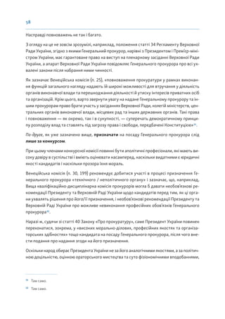 58
Насправді повноважень не так і багато.
З огляду на це не зовсім зрозумілі, наприклад, положення статті 34 Регламенту Верховної
Ради України, згідно з якими Генеральний прокурор, нарівні з Президентом і Прем’єр-міні-
стром України, має гарантоване право на виступ на пленарному засіданні Верховної Ради
України, а апарат Верховної Ради України повідомляє Генерального прокурора про всі ух-
валені закони після набрання ними чинності.
Як зазначає Венеційська комісія (п. 25), «повноваження прокуратури у рамках виконан-
ня функцій загального нагляду надають їй широкі можливості для втручання у діяльність
органів виконавчої влади та перешкоджання діяльності й утиску інтересів приватних осіб
та організацій. Крім цього, варто звернути увагу на надане Генеральному прокурору та ін-
шим прокурорам право брати участь у засіданнях Верховної Ради, колегій міністерств, цен-
тральних органів виконавчої влади, місцевих рад та інших державних органів. Такі права
і повноваження — як окремо, так і в сукупності, — суперечать демократичному принци-
пу розподілу влад та ставлять під загрозу права і свободи, передбачені Конституцією»31
.
По-друге, як уже зазначено вище, призначати на посаду Генерального прокурора слід
лише за конкурсом.
При цьому членами конкурсної комісії повинні бути аполітичні професіонали, які мають ви-
соку довіру в суспільстві і вміють оцінювати насамперед, наскільки видатними є юридичні
якості кандидатів і наскільки прозора їхня мораль.
Венеційська комісія (п. 30, 199) рекомендує добитися участі в процесі призначення Ге-
нерального прокурора «технічного / неполітичного органу» і зазначає, що, наприклад,
Вища кваліфікаційно-дисциплінарна комісія прокурорів могла б давати необов’язкові ре-
комендації Президенту та Верховній Раді України щодо кандидатів перед тим, як ці орга-
ни ухвалять рішення про його/її призначення, і необов’язкові рекомендації Президенту та
Верховній Раді України про можливе невиконання професійних обов’язків Генерального
прокурора32
.
Наразі ж, судячи зі статті 40 Закону «Про прокуратуру», саме Президент України повинен
переконатися, зокрема, у «високих морально-ділових, професійних якостях та організа-
торських здібностях» тощо кандидата на посаду Генерального прокурора, після чого вне-
сти подання про надання згоди на його призначення.
Оскільки народ обирає Президента України не за його аналогічними якостями, а за політич-
ною доцільністю, оцінкою ораторського мистецтва та суто фізіономічними вподобаннями,
31
Там само.
32
Там само.
 