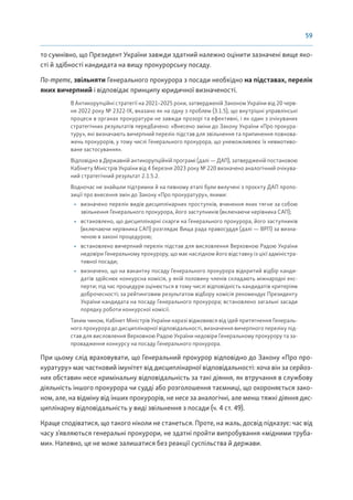 59
то сумнівно, що Президент України завжди здатний належно оцінити зазначені вище яко-
сті й здібності кандидата на вищу прокурорську посаду.
По-третє, звільняти Генерального прокурора з посади необхідно на підставах, перелік
яких вичерпний і відповідає принципу юридичної визначеності.
В Антикорупційні стратегії на 2021–2025 роки, затвердженій Законом України від 20 черв-
ня 2022 року № 2322-IX, вказано як на одну з проблем (3.1.5), що внутрішні управлінські
процеси в органах прокуратури не завжди прозорі та ефективні, і як один з очікуваних
стратегічних результатів передбачено: «Внесено зміни до Закону України «Про прокура-
туру», які визначають вичерпний перелік підстав для звільнення та припинення повнова-
жень прокурорів, у тому числі Генерального прокурора, що унеможливлює їх невмотиво-
ване застосування».
Відповідно в Державній антикорупційній програмі (далі — ДАП), затвердженій постановою
Кабінету Міністрів України від 4 березня 2023 року № 220 визначено аналогічний очікува-
ний стратегічний результат 2.1.5.2.
Водночас не знайшли підтримки й на певному етапі були вилучені з проєкту ДАП пропо-
зиції про внесення змін до Закону «Про прокуратуру», якими:
• визначено перелік видів дисциплінарних проступків, вчинення яких тягне за собою
звільнення Генерального прокурора, його заступників (включаючи керівника САП);
• встановлено, що дисциплінарні скарги на Генерального прокурора, його заступників
(включаючи керівника САП) розглядає Вища рада правосуддя (далі — ВРП) за визна-
ченою в законі процедурою;
• встановлено вичерпний перелік підстав для висловлення Верховною Радою України
недовіри Генеральному прокурору, що має наслідком його відставку із цієї адміністра-
тивної посади;
• визначено, що на вакантну посаду Генерального прокурора відкритий відбір канди-
датів здійснює конкурсна комісія, у якій половину членів складають міжнародні екс-
перти; під час процедури оцінюється в тому числі відповідність кандидатів критеріям
доброчесності; за рейтинговим результатом відбору комісія рекомендує Президенту
України кандидата на посаду Генерального прокурора; встановлено загальні засади
порядку роботи конкурсної комісії.
Таким чином, Кабінет Міністрів України наразі відмовився від ідей притягнення Генераль-
ного прокурора до дисциплінарної відповідальності, визначення вичерпного переліку під-
став для висловлення Верховною Радою України недовіри Генеральному прокурору та за-
провадження конкурсу на посаду Генерального прокурора.
При цьому слід враховувати, що Генеральний прокурор відповідно до Закону «Про про-
куратуру» має частковий імунітет від дисциплінарної відповідальності: хоча він за серйоз-
них обставин несе кримінальну відповідальність за такі діяння, як втручання в службову
діяльність іншого прокурора чи судді або розголошення таємниці, що охороняється зако-
ном, але, на відміну від інших прокурорів, не несе за аналогічні, але менш тяжкі діяння дис-
циплінарну відповідальність у виді звільнення з посади (ч. 4 ст. 49).
Краще сподіватися, що такого ніколи не станеться. Проте, на жаль, досвід підказує: час від
часу з’являються генеральні прокурори, не здатні пройти випробування «мідними труба-
ми». Напевно, це не може залишатися без реакції суспільства й держави.
 