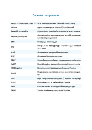 Словник і скорочення
ACQUIS COMMUNAUTAIRE ЄС акти правової системи Європейського Союзу
GRECO Група держав проти корупції (Рада Європи)
Венеційська комісія Європейська комісія «За демократію через право»
Відповідний орган
відповідний орган прокуратури, що здійснює дисци-
плінарне провадження
ВРП Вища рада правосуддя
ГПУ
Генеральна прокуратура України (до вересня
2019 року)
ДАП Державна антикорупційна програма
ДБР Державне бюро розслідувань
ЄРДР Єдиний державний реєстр досудових розслідувань
КДКП Кваліфікаційно-дисциплінарна комісія прокурорів
КПК України Кримінальний процесуальний кодекс України
НАЗК
Національне агентство з питань запобігання коруп-
ції
ОГП Офіс Генерального прокурора (з вересня 2019 року)
ПАРЄ Парламентська асамблея Ради Європи
САП Спеціалізована антикорупційна прокуратура
ТЦПУ Тренінговий центр прокурорів України
 