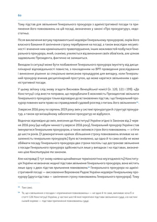 60
Тому підстав для звільнення Генерального прокурора з адміністративної посади та при-
пинення його повноважень на цій посаді, визначених у законі «Про прокуратуру», недо-
статньо.
Після виключення вотуму парламентської недовіри Генеральному прокуророві, окрім його
власного бажання й закінчення строку перебування на посаді, а також внаслідок несуміс-
ності і вчинення ним кримінального правопорушення, інших можливостей позбутися Гене-
рального прокурора, який, скажімо, ухиляється від виконання своїх обов’язків, але цілком
задовольняє Президента, фактично не залишиться.
Виходом із ситуації може бути позбавлення Генерального прокурора імунітету від дисци-
плінарної відповідальності повністю, з покладенням на ВРП проведення розслідування
і винесення рішення за спеціально виписаною процедурою для випадку, коли Генераль-
ний прокурор вчинив дисциплінарний проступок, що може каратися звільненням з адмі-
ністративної посади.
У цьому зв’язку слід знову згадати Висновок Венеційської комісії (п. 120, 121 і 199): «До
Конституції слід внести поправки, що передбачали б можливість Президентові звільнити
Генерального прокурора тільки відповідно до встановлених підстав, і що Генеральний про-
курор повинен мати право на справедливий судовий розгляд з питань його звільнення»33
.
З вересня 2016 року по серпень 2019 року змін у системі прокуратури й структурі прокура-
тур, а також організаційному забезпеченні прокуратур не відбулося.
Водночас відповідно до змін, внесених до Конституції України згідно із Законом від 2 черв-
ня 2016 року (що набули чинності у вересні 2016 року), Генеральний прокурор України став
іменуватися Генеральним прокурором, а також змінився строк його повноважень — з п’яти
до шести років. (У демократичних країнах збільшення строку повноважень впливає на не-
залежність генеральних прокурорів.) Було встановлено, що одна й та сама особа не може
обіймати посаду Генерального прокурора два строки поспіль і що дострокове звільнення
з посади Генерального прокурора здійснюється лише у випадках і на підставах, визначе-
них цією Конституцією та законом.
Але насправді (і тут знову наявна щонайменше термінологічна неузгодженість) Конститу-
ція України не визначає жодної підстави звільнення Генерального прокурора, вона містить
лише одну з двох підстав припинення повноважень34
Генерального прокурора на адміні-
стративній посаді — висловлення Верховною Радою України недовіри Генеральному про-
курору (друга підстава — закінчення строку повноважень Генерального прокурора). Тому
33
Там само.
34
Те, що «звільнення з посади» і «припинення повноважень» — не одне й те саме, випливає хоча б зі
статті 126 Конституції України, у частині шостій якої перелічені підстави звільнення судді, а в частині
сьомій окремо — підстави припинення повноважень судді.
 
