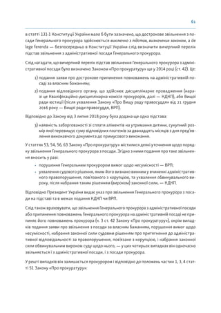61
в статті 131-1 Конституції України мало б бути зазначено, що дострокове звільнення з по-
сади Генерального прокурора здійснюється виключно з підстав, визначених законом, а de
lege ferenda — безпосередньо в Конституції України слід визначити вичерпний перелік
підстав звільнення з адміністративної посади Генерального прокурора.
Слід нагадати, що вичерпний перелік підстав звільнення Генерального прокурора з адміні-
стративної посади було визначено Законом «Про прокуратуру» ще у 2014 році (ст. 42). Це:
1) подання заяви про дострокове припинення повноважень на адміністративній по-
саді за власним бажанням;
2) подання відповідного органу, що здійснює дисциплінарне провадження (нара-
зі це Кваліфікаційно-дисциплінарна комісія прокурорів, далі — КДКП), або Вищої
ради юстиції (після ухвалення Закону «Про Вищу раду правосуддя» від 21 грудня
2016 року — Вищої ради правосуддя, ВРП).
Відповідно до Закону від 3 липня 2018 року була додана ще одна підстава:
3) наявність заборгованості зі сплати аліментів на утримання дитини, сукупний роз-
мір якої перевищує суму відповідних платежів за дванадцять місяців з дня пред’яв-
лення виконавчого документа до примусового виконання.
У статтях 53, 54, 56, 63 Закону «Про прокуратуру» містилися деякі уточнення щодо поряд-
ку звільнення Генерального прокурора з посади. Згідно з ними подання про таке звільнен-
ня вносить у разі:
• порушення Генеральним прокурором вимог щодо несумісності — ВРП;
• ухвалення судового рішення, яким його визнано винним у вчиненні адміністратив-
ного правопорушення, пов’язаного з корупцією, та ухвалення обвинувального ви-
року, після набрання таким рішенням (вироком) законної сили, — КДКП.
Відповідно Президент України видає указ про звільнення Генерального прокурора з поса-
ди на підставі та в межах подання КДКП чи ВРП.
Слід також враховувати, що звільнення Генерального прокурора з адміністративної посади
або припинення повноважень Генерального прокурора на адміністративній посаді не при-
пиняє його повноважень прокурора (ч. 3 ст. 42 Закону «Про прокуратуру»), окрім випад-
ків подання заяви про звільнення з посади за власним бажанням, порушення вимог щодо
несумісності, набрання законної сили судовим рішенням про притягнення до адміністра-
тивної відповідальності за правопорушення, пов’язане з корупцією, і набрання законної
сили обвинувальним вироком суду щодо нього, — у цих чотирьох випадках він одночасно
звільняється і з адміністративної посади, і з посади прокурора.
У решті випадків він залишається прокурором і відповідно до положень частин 1, 3, 4 стат-
ті 51 Закону «Про прокуратуру»:
 